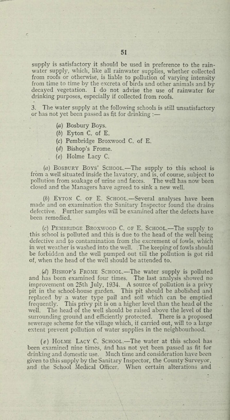 supply is satisfactory it should be used in preference to the rain- water supply, wliich, like all rainwater supplies, whether collected from roofs or othei^vise, is liable to pollution of varying intensity from time to time by the excreta of birds and other animals and by decayed vegetation. I do not advise the use of rainwater for drinking purposes, especially if collected from roofs. 3. The water supply at the following schools is still unsatisfactory or has not yet been passed as fit for drinking :— (a) Bosbury Boys. {b) Eyton C. of E. (c) Pembridge Bro.xwood C. of E. {(i) Bishop’s Frome. (e) Holme Lacy C. (а) Bosbury Boys’ School.—The supply to this school is from a well situated inside the lavatory, and is, of course, subject to pollution from soakage of urine and faeces. The well has now been closed and the Managers have agreed to sink a new well. (б) Eyton C. of E. School.—Several analyses have been made,and on examination the Sanitary Inspector found the drains defective. Further samples will be examined after the defects have been remedied. (c) Pembridge Broxwood C. of E. School.—The supply to this school is polluted and this is due to the head of the well being defective and to contamination from the e.xcrement of fowls, whicli in wet weather is washed into the well. .The keeping of fowls should be forbidden and the well pumped out till the pollution is got rid of, when the head of the well should be attended to. (^) Bishop’s Fro.me School.—The water supply is polluted and has been examined four times. The last analysis showed no improv'ernent on 25th July, 1934. A source of pollution is a privy pit in the school-house garden. This pit should be abolished and replaced by a water type pail and soil which can be emptied frequently. This privy pit is on a higher level than the head of the well. The head of the well should be raised above the level of the surrounding ground and efficiently protected. There is a proposed sewerage scheme for the village which, if canied out, will to a large extent prevent pollution of water supplies in the neighbourhood. {e) Holme Lacy C. School.—The water at this school has been examined nine times, and has not yet been passed as fit for drinking and domestic use. Much time and consideration have boon given to this supply by the Sanitary Inspector, the County Surveyor. And the School Medical Officer. When certain alterations and