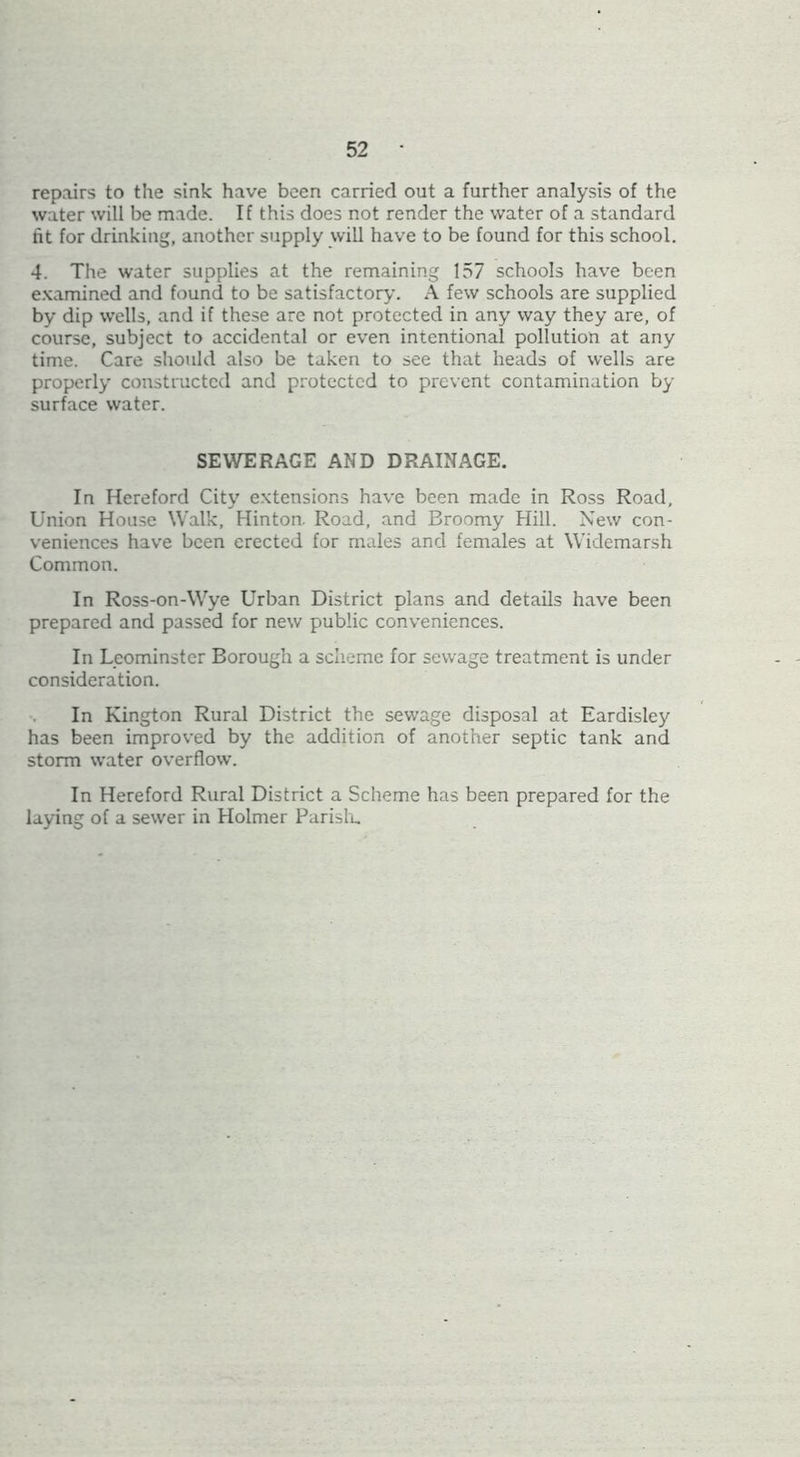 repairs to the sink have been carried out a further analysis of the water will be made. If this does not render the water of a standard fit for drinking, another supply will have to be found for this school. 4. The water supplies at the remaining 157 schools have been e.Kamined and found to be satisfactory. A few schools are supplied by dip wells, and if these arc not protected in any way they are, of course, subject to accidental or even intentional pollution at any time. Care should also be taken to see that heads of wells are properly constructed and protected to prevent contamination by surface water. SEWERAGE AND DRAINAGE. In Hereford City e.vtensions have been made in Ro.ss Road, Union Hou.se Walk, Hinton. Road, and Broomy Hill. New con- veniences have been erected for males and females at Widemarsh Common. In Ross-on-Wye Urban District plans and details have been prepared and passed for new public conveniences. In Leominster Borough a scheme for sewage treatment is under consideration. In Kington Rural District the sewage disposal at Eardisley has been improved by the addition of another septic tank and storm water overflow. In Hereford Rural District a Scheme has been prepared for the laying of a sewer in Holmer Parislu