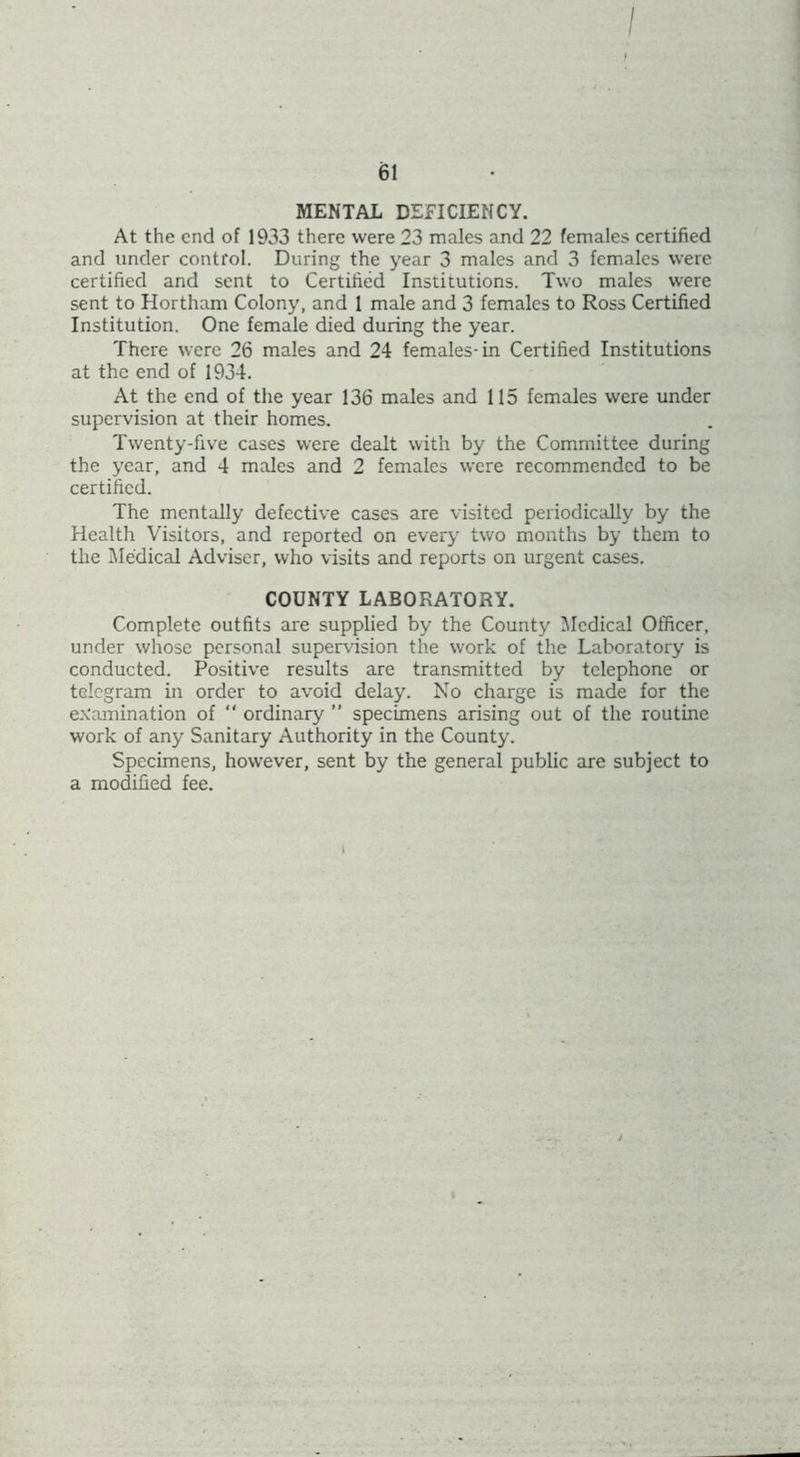 / 61 MENTAL DEFICIENCY. At the end of 1933 there were 23 males and 22 females certified and under control. During the year 3 males and 3 females were certified and sent to Certified Institutions. Two males were sent to Hortham Colony, and 1 male and 3 females to Ross Certified Institution. One female died during the year. There were 26 males and 24 females-in Certified Institutions at the end of 1934. At the end of the year 136 males and 115 females were under supervision at their homes. Twenty-five cases were dealt with by the Committee during the year, and 4 males and 2 females were recommended to be certified. The mentally defective cases are visited periodically by the Health Visitors, and reported on every two months by them to the Medical Adviser, who visits and reports on urgent cases. COUNTY LABORATORY. Complete outfits are supplied by the County IMcdical Officer, under whose personal supervision the work of the Laboratory is conducted. Positive results are transmitted by telephone or telegram in order to avoid delay. No charge is made for the ex'eimination of “ ordinary ” specimens arising out of the routine work of any Sanitary Authority in the County. Specimens, however, sent by the general public are subject to a modified fee.