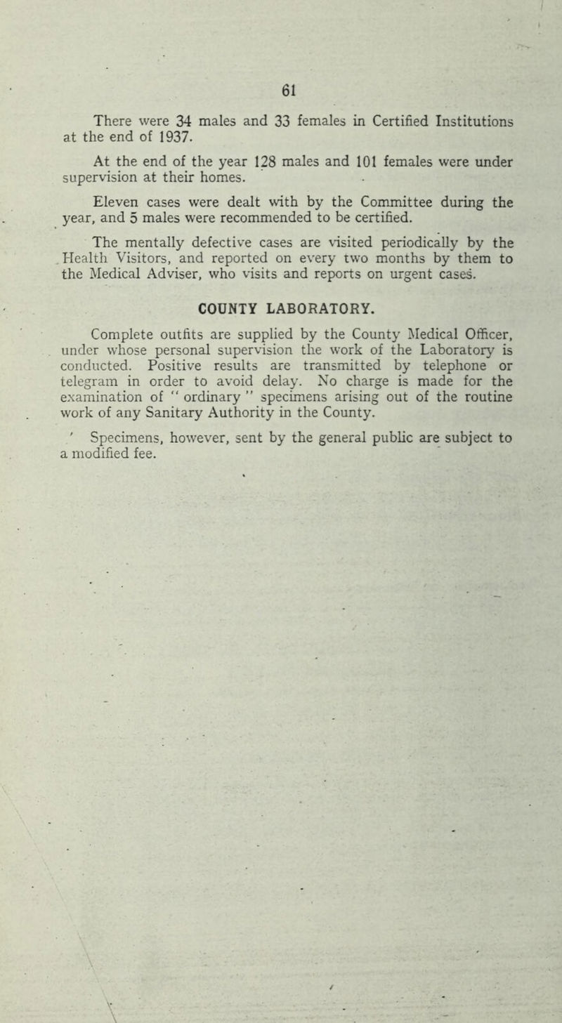 There were 34 males and 33 females in Certified Institutions at the end of 1937. At the end of the year 128 males and 101 females were under supervision at their homes. Eleven cases were dealt with by the Committee during the year, and 5 males were recommended to be certified. The mentally defective cases are visited periodically by the Health Visitors, and reported on every two months by them to the Medical Adviser, who visits and reports on urgent cases. COUNTY LABORATORY. Complete outfits are supplied by the County Medical Officer, under whose personal supervision the work of the Laboratory is conducted. Positive results are transmitted by telephone or telegram in order to avoid delay. No charge is made for the examination of ” ordinary ” specimens arising out of the routine work of any Sanitary Authority in the County. ' Specimens, however, sent by the general public are subject to a modified fee. /