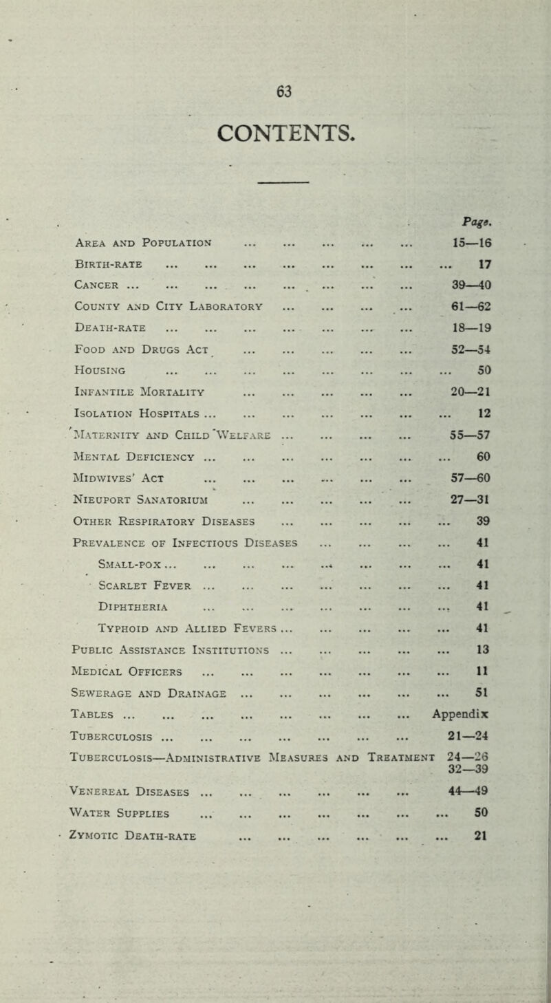 CONTENTS. Area and Population Birth-rate Cancer County and City Laboratory Death-rate Food and Drugs Act Housing Infantile Mortality Isolation Hospitals Maternity and Child'Welfare ... Mental Deficiency ... Midwives’ Act Nieuport Sanatorium Other Respiratory Diseases Prevalence of Infectious Diseases Sm.all-po.x Scarlet Fever Diphtheria Typhoid and Allied Fevers ... Public Assistance Institutions ... Medical Officers Sewerage and Drainage Tables ... Tuberculosis ... Tuberculosis—Administrative Measures and Venereal Diseases ... Water Supplies Zymotic Death-rate Page. 15—16 17 39—40 61—62 18—19 52—54 50 20—21 12 55—57 60 57—60 27—31 39 41 41 41 41 41 13 11 51 Appendix 21—24 Treatment 24—26 32—39 44—49 SO 21