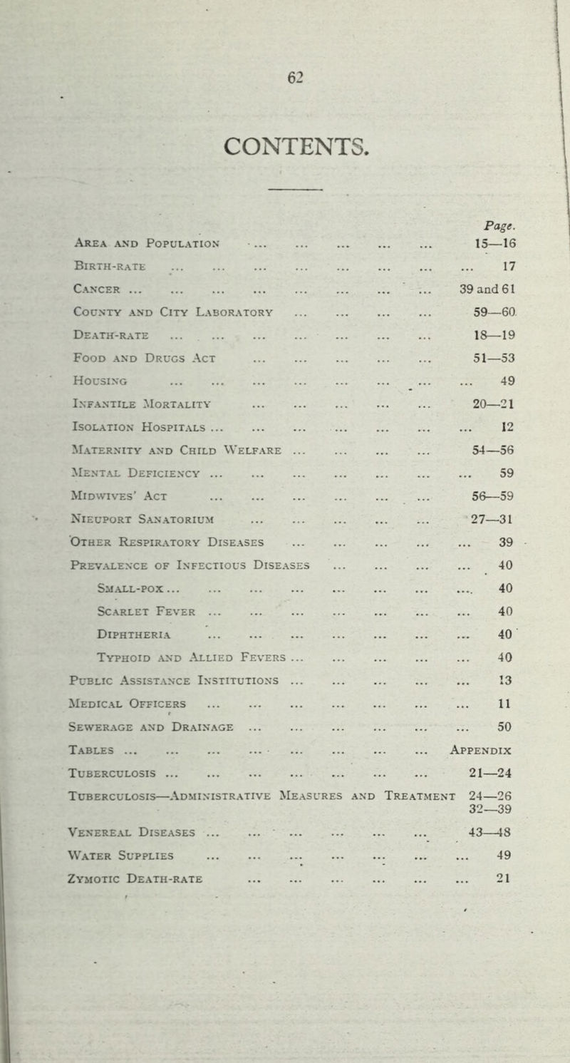 CONTENTS. Page. Are\ and Population ■ 15—16 Birth-rate 17 Cancer ... 39 and 61 County and City Laboratory 59—60 Death-r.\te ... 18—19 Food and Drugs Act ... 51—53 Housing 49 I.NF.ANTILE -MORTALITY 20 21 Isolation Hospitals 12 M.\ternity and Child Welfare 54—56 MentjU- Deficiency 59 Midwives’ -Act 56—59 Nieuport Sanatorium ‘27—31 Other Respiratory Diseases 39 Prev.alence of Infectious Dise.\ses 40 Small-pox 40 Scarlet Fever ... ... ... ... ... ... ... 40 Diphtheria 40 Typhoid and .Allied Fevers 40 Public .Assistance Institutions ... 13 Medic.\l Officers 11 Sewerage and Drainage ... ... ... ... ... ... 50 T.^bles Appendix Tuberculosis 21—24 Tuberculosis—.Administr.\tive Measures and Tre.\tment 24—26 32—39 Venere.u. Diseases 43—18 Water Supplies 49 Zymotic Death-rate 21