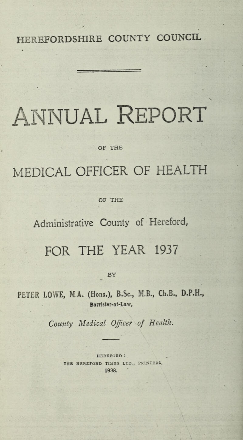 r HEREFORDSHIRE COUNTY COUNCIL ANNUAL REPORT OF THE MEDICAL OFFICER OF HEALTH OF THE Administrative County of Hereford, FOR THE YEAR 1937 BY PETER LOWE, M A. (Hoiw.), B.Sc., M.B., Ch.B., D.P.H., B»rrl8ter-at-Law, County Medical Officer of Health. HEREFORD t THE HEREFORD TIMES LTD., PRINTERS, 1938.