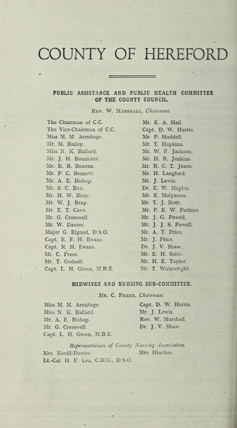 COUNTY OF HEREFORD PUBLIC ASSISTANCE AND PUBLIC HEALTH COMMITTEE OF THE COUNTY COUNCIL. Rev. W. Marshall, Chairman. The Chuirman of C.C. Mr. E. A. Hall The Vice-Chairman of C.C. Capt. D. VV. Harris. Miss M. M. .Armitage. Mr. P. Hoddell. Mr. M. B2iiley. Mr. T. Hopkins. Miss N. K. Ballard. Mr. \V. F. Jackson. Mr. J. H. Bannister. Mr. H. R. Jenkins. Mr. R. R. Bcavan. Mr. R. C. T. Jones. Mr. P. C. Bennett. Mr. H. Langford. Mr. A. E. Bishop. Mr. J. Lewis. Mr. S. C. Bo.x. Dr. E. W. JIaples. Mr. H. W. Bray. Mr. E. Molyneux. Mr. W. J. Bray. Mr. T. J. Nott. Mr. E. T. Cave. ilr. P. E. W. Perkins. Mr. G. Cresswell. Mr. J. G. PoweU. Mr. W. Davies. Mr. J. J. S. PoweU. Major G. Elgood, D.S.O. Mr. A. T. Price. Capt. E. F. H. Evans. Mr. J. Price. Capt. R. H. Evans. Dr. J. V. Shaw. Mr. C. Freer. Mr. E. H. Soles. Mr.'T. Godsall. Mr. H. E. Taylor. Capt. L. H. Green, M.B.E. Mr. T. WaimvTight. MIDWIVES AND NURSING SUB-COMMITTEE. Mr. C. Freer, Chairman. Miss M. M. Armitage. Capt. D. W. Harris. Miss N. K. Ballard. Mr. J. Lewis. Mr. A. E. Bishop. Rev. \V. Marshall. Mr. G. Cresswell. Capt. L. H. Green, M.B.E. Dr. J. V. Shaw. Represenlalives of County Xursing Association. Mrs. Kevill-Davies. Mrs. Hinckes. Lt.-Col. II. F. Lea, C.M.G., D.S.O.