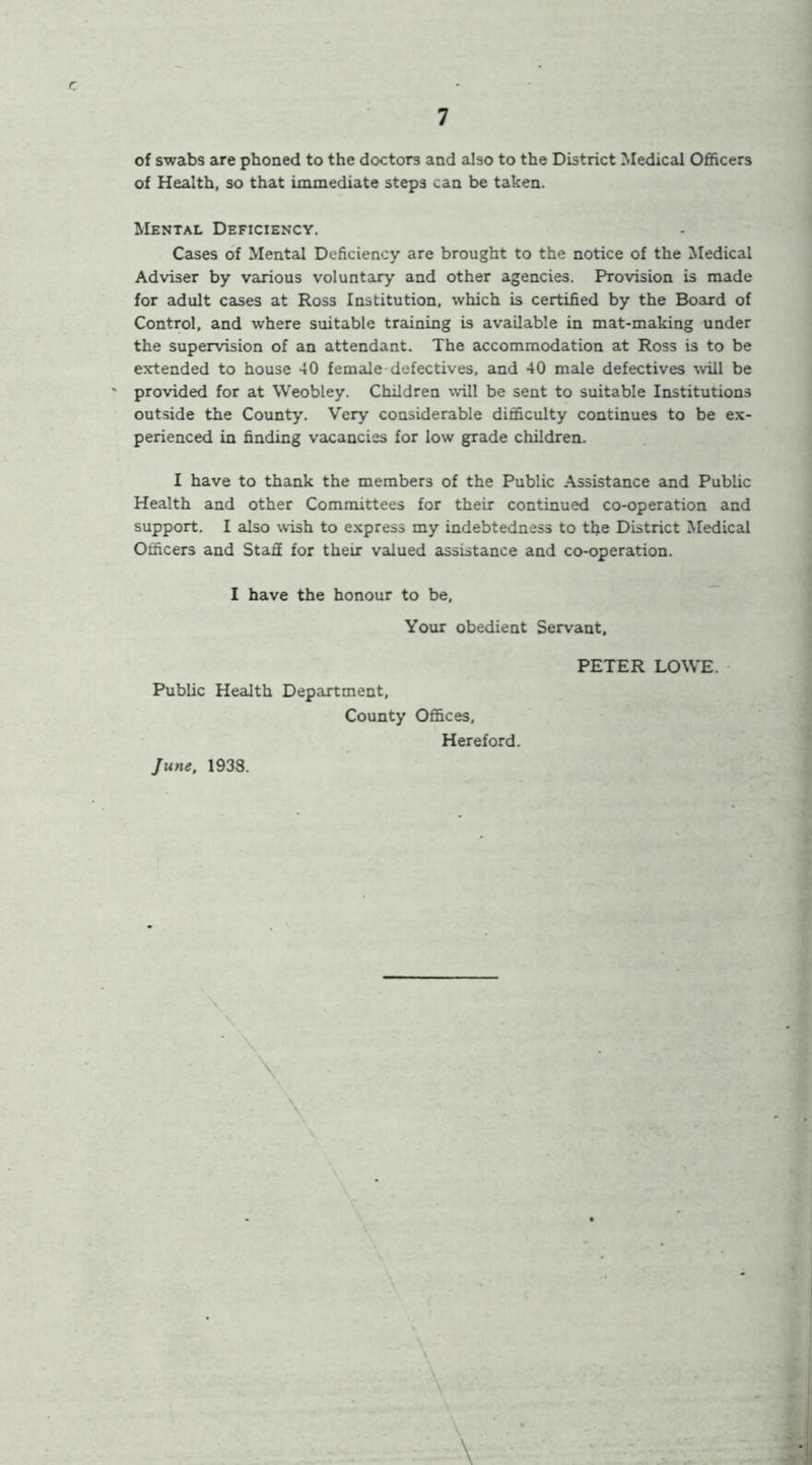 of swabs are phoned to the doctors and also to the District Medical Officers of Health, so that immediate steps can be taken. Mental Deficiency. Cases of Mental Deficiency are brought to the notice of the Medical Adviser by various voluntary and other agencies. Provision is made for adult cases at Ross Institution, which is certified by the Board of Control, and where suitable training is available in mat-making under the supervision of an attendant. The accommodation at Ross is to be extended to house 40 female defectives, and 40 male defectives ^vill be provided for at Weobley. Children will be sent to suitable Institutions outside the County. Very considerable difficulty continues to be ex- perienced in finding vacancies for low grade children. I have to thank the members of the Public .\s3istance and Public Health and other Committees for their continued co-operation and support. I also wish to express my indebtedness to the District Medical Officers and Stafi for their valued assistance and co-operation. I have the honour to be. Your obedient Servant, Public Health Department, County Offices, Hereford. PETER LOWE. June, 1938.