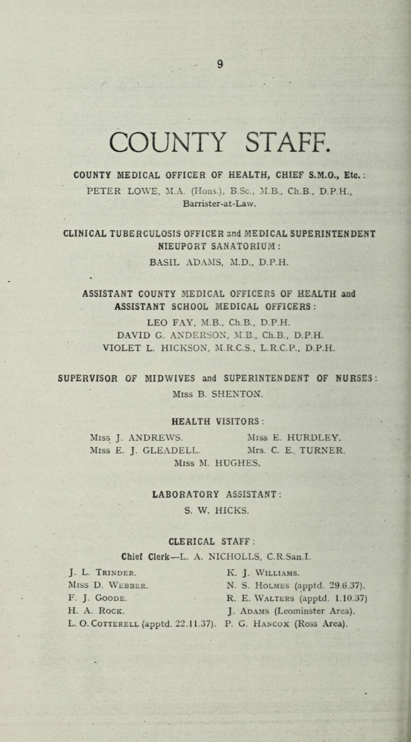 COUNTY STAFF. COUNTY MEDICAL OFFICER OF HEALTH, CHIEF S.M.O., Etc.: PETER LOWE, M.A. (Hoas ), B.Sc., Ch.B., D.P.H., Barrister-at-Law. CLINICAL TUBERCULOSIS OFFICER and MEDICAL SUPERINTENDENT NIEUPORT SAN.ATORIUM: BASIL .\DA.MS, M.D.. D.P.H. ASSISTANT COUNTY MEDICAL OFFICERS OF HEALTH and ASSISTANT SCHOOL MEDICAL OFFICERS : LEO F.AY, M B., Ch.B., D.P.H. D.AVID G. ANDERSON, M B., Ch.B., D.P.H. VIOLET L. HICKSON, M.R.C.S., L.R.C.P., D.P.H. SUPERVISOR OF MIDWIVES and SUPERINTENDENT OF NURSES: Miss B. SHENTON. HEALTH VISITORS: Miss J. .ANDREWS. Miss E. HURDLEY. Miss E. J. GLEADELL. .Mrs. C. E.. TURNER. Miss M. HUGHES. LABORATORY ASSISTANT: S. W. HICKS. CLERICAL STAFF: Chief Clerk^L. A. NICHOLLS, C.R.San.I. J. L. Trinder. Miss D. Webber. P. J. Goode. H. A. Rock. L. O. CoTTERELL (apptd. 22.11.37). K. J. Williams. N. S. Holmes (apptd. 29.6.37). R. E. Walters (apptd. 1.10.37) J. Adams (Leominster Area). P. G. Hancox (Ross .Area).