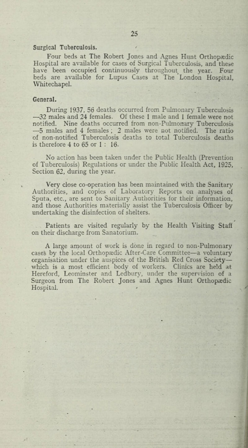 Surgical Tuberculosis. ' Four beds at The Robert Jones and Agnes Hunt Orthopasdic Hospital are available for cases of Surgical Tuberculosis, and these have been occupied continuously throughout the year. Four beds are available for Lupus Cases at The London Hospital, Whitechapel. General. During 1937, 56 deaths occurred from Pulmonary Tuberculosis —32 males and 24 females. Of these 1 male and 1 female were not notified. Nine deaths occurred from non-Pulmonary Tuberculosis —5 males and 4 females ; 2 males were not notified. The ratio of non-notified Tuberculosis deaths to total Tuberculosis deaths is therefore 4 to 65 or 1 ; 16. No action has been taken under the Public Health (Prevention of Tuberculosis) Regulations or under the Public Health Act, 1925, Section 62, during the year. Very close co-operation has been maintained with the Sanitary- Authorities, and copies of Laboratory Reports oxi analyses of Sputa, etc., are sent to Sanitary Authorities for their information, and those Authorities materially assist the Tuberculosis Officer by undertaking the disinfection of shelters. Patients are visited regularly by the Health Visiting Staff on their discharge from Sanatorium. _ A large arnount of work is done in regard to non-Pulmonary cases by the local Orthopaedic After-Care Committee—a voluntary organisation under the auspices of the British Red Cross Society— which is a most efficient body of workers. Clinics are held at Hereford, Leominster and Ledbury-, under the supervision of a Surgeon from The Robert Jones and Agnes Hunt Orthopaedic Hospitad.