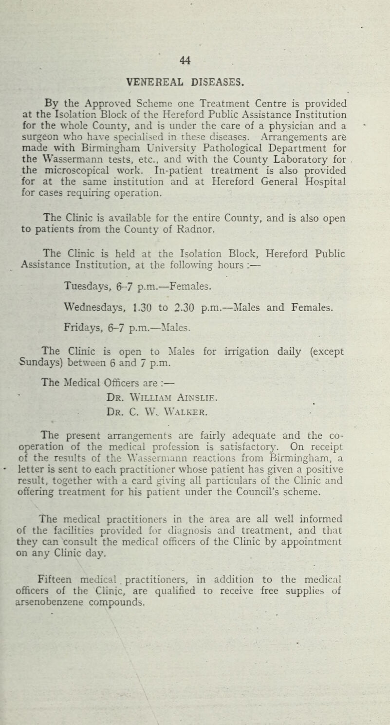 VENEREAL DISEASES. By the Approved Scheme one Treatment Centre is provided at the Isolation Block of the Hereford Public Assistance Institution for the whole County, and is under the care of a physician and a surgeon who have specialised in these diseases. Arrangements are made with Birmingham University Pathological Department for the Wassermann tests, etc., and with the County Laboratory for the microscopical work. In-patient treatment is also provided for at the same institution and at Hereford General Hospital for cases requiring operation. The Clinic is available for the entire County, and is also open to patients from the County of Radnor. The Clinic is held at the Isolation Block, Hereford Public Assistance Institution, at the following hours :— Tuesdays, 6-7 p.m.—Females. Wednesdays, 1.30 to 2.30 p.m.—Males and Females. Fridays, 6-7 p.m.—Males. The Clinic is open to Males for irrigation daily (except Sundays) between 6 and 7 p.m. The Medical Officers are :— Dr. WlLLI.lM Ainslie. Dr. C. VW W.alker. The present airangem.ents are fairly adequate and the co- operation of the medical profession is satisfactory. On receipt of the results of the Wassermann reactions from Birmingham, a • letter is sent to each practitioner whose patient has given a positive result, together with a card giving all particulars of the Clinic and offering treatment for his patient under the Council's scheme. The medical practitioners in the area are aU well informed of the facilities provided for diagnosis and treatment, and that they can consult the medical officers of the Clinic by appointment on any Clinic day. Fifteen medical. practitioners, in addition to the medical officers of the Clinic, are qualified to receive free supplies of arsenobenzene compounds.