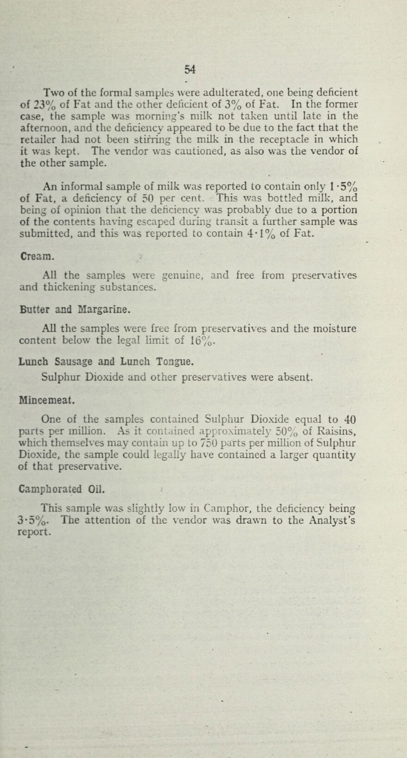 Two of the formal samples were adulterated, one being deficient of 23% of Fat and the other deficient of 3% of Fat. In the former case, the sample was morning’s milk not taken until late in the afternoon, and the deficiency appeared to be due to the fact that the retailer had not been stirring the milk in the receptacle in which it was kept. The vendor was cautioned, as also was the vendor of the other sample. An informal sample of milk was reported to contain only 1 -5% of Fat, a deficiency of 50 per cent. This was bottled milk, and being of opinion that the deficiency was probably due to a portion of the contents having escaped during transit a further sample was submitted, and this was reported to contain 4‘1% of Fat. Cream. All the samples were genuine, and free from preservatives and thickening substances. Butter and Margarine. All the samples were free from preservatives and the moisture content below the legal limit of 16%. Lunch Sausage and Lunch Tongue. Sulphur Dio.xide and other preservatives were absent. Mincemeat. One of the samples contained Sulphur Dio.xide equal to 40 parts per million. As it contained approximately 50% of Raisins, which themselves may contain up to 750 parts per million of Sulphur Dio.xide, the sample could legally have contained a larger quantity of that preservative. Camphorated Oil. This sample was slightly low in Camphor, the deficiency being 3'5%. The attention of the vendor was drawn to the Analyst’s report.