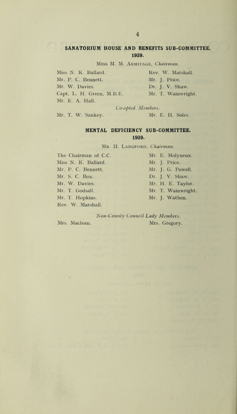 SANATORIUM HOUSE AND BENEFITS SUB-COMMITTEE. 1939. Miss M. M. Miss N. K. Ballard. Mr. P. C. Bennett. Mr. W. Davies. Capt. L. H. Green, M.B.E. Mr. E. A. Hall. Armitagk, Chairman. Rev. W. Marshall. Mr. J. Price. Dr. J. V. Shaw. Mr. T. Wainwright. Co-opted, Members. Mr. T. \V. Sankey. Mr. E. H. Soles. MENTAL DEFICIENCY SUB-COMMITTEE. 1939. Mr. H. Langford, Chairman. The Chairman of C.C. Miss N. K. Ballard. Mr. P. C. Bennett. Mr. S. C. Box. Mr. W. Davies. Mr. T. Godsall. Mr. T. Hopkins. Rev. W. Marshall. Mr. E. Molyneux. Mr. J. Price. Mr. J. G. Powell. Dr. J. V. Shaw. Mr. H. E. Taylor. Mr. T. Wainwright Mr. J. Wathen. Mrs. Maclean. Non-County Council Lady Members. Mrs. Gregory.