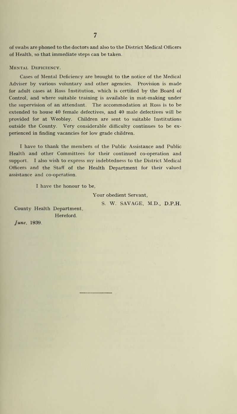 of swabs are phoned to the doctors and also to the District Medical Officers of Health, so that immediate steps can be taken. Mental Deficiency. Cases of Mental Deficiency are brought to the notice of the Medical Adviser by various voluntary and other agencies. Provision is made for adult cases at Ross Institution, which is certified by the Board of Control, and where suitable training is available in mat-making under the supervision of an attendant. The accommodation at Ross is to be extended to house 40 female defectives, and 40 male defectives will be provided for at Weobley. Children are sent to suitable Institutions outside the County. Very considerable difficulty continues to be ex- perienced in finding vacancies for low grade children. I have to thank the members of the Public Assistance and Public Health and other Committees for their continued co-operation and support. I also wish to express my indebtedness to the District Medical Officers and the Staff of the Health Department for their valued assistance and co-operation. I have the honour to be, Your obedient Servant, S. W. SAVAGE, M.D., D.P.H. County Health Department, Hereford. June, 1939.