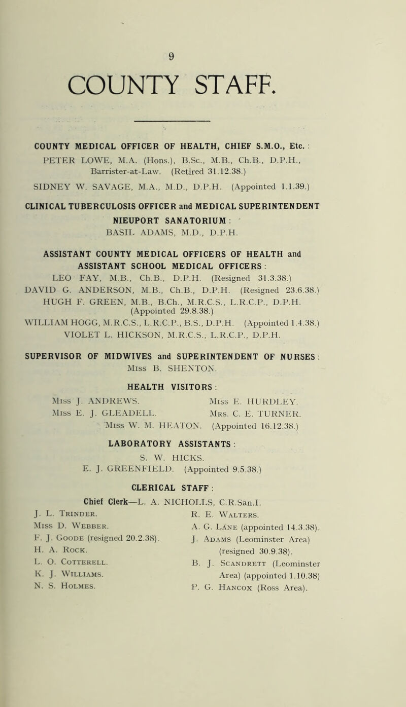 COUNTY STAFF. COUNTY MEDICAL OFFICER OF HEALTH, CHIEF S.M.O., Etc. : PETER LOWE. M.A. (Hons.), B.Sc., M.B., Ch.B., D.P.H., Barrister-at-Law. (Retired 31.12.38.) SIDNEY W. SAVAGE, M.A., M.D., D.P.H. (Appointed 1.1.39.) CLINICAL TUBERCULOSIS OFFICER and MEDICAL SUPERINTENDENT NIEUPORT SANATORIUM : BASIL ADAMS, M.D., D.P.H. ASSISTANT COUNTY MEDICAL OFFICERS OF HEALTH and ASSISTANT SCHOOL MEDICAL OFFICERS : LEO FAY, M.B., Ch.B., D.P.H. (Resigned 31.3.38.) DAVID G. ANDERSON, M.B., Ch.B., D.P.H. (Resigned 23.6.38.) HUGH F. GREEN, M.B., B.Ch., M.R.C.S., L.R.C.P., D.P.H. (Appointed 29.8.38.) WILLIAM HOGG, M.R.C.S., L.R.C.P., B.S., D.P.H. (Appointed 1.4.38.) VIOLET L. HICKSON, M.R.C.S., L.R.C.P., D.P.H. SUPERVISOR OF MIDWIVES and SUPERINTENDENT OF NURSES: Miss B. SHENTON. HEALTH VISITORS : Miss J. ANDREWS. Miss E. J. GLEADELL. Miss E. HUKDLEY. Mrs. C. E. TURNER. Miss W. M. HEATON. (Appointed 16.12.38.) LABORATORY ASSISTANTS : S. W. HICKS. E. J. GREENFIELD. (Appointed 9.5.38.) CLERICAL STAFF: Chief Clerk—L. A. NICHOLLS, C.R.San.l. J. L. Trinder. Miss D. Webber. F. J. Goode (resigned 20.2.38). H. A. Rock. L. O. Cotterell. K. J. Williams. N. S. Holmes. R. E. Walters. A. G. Lane (appointed 14.3.38). J. Adams (Leominster Area) (resigned 30.9.38). B. J. Scandrett (Leominster Area) (appointed 1.10.38) P. G. Hancox (Ross Area).