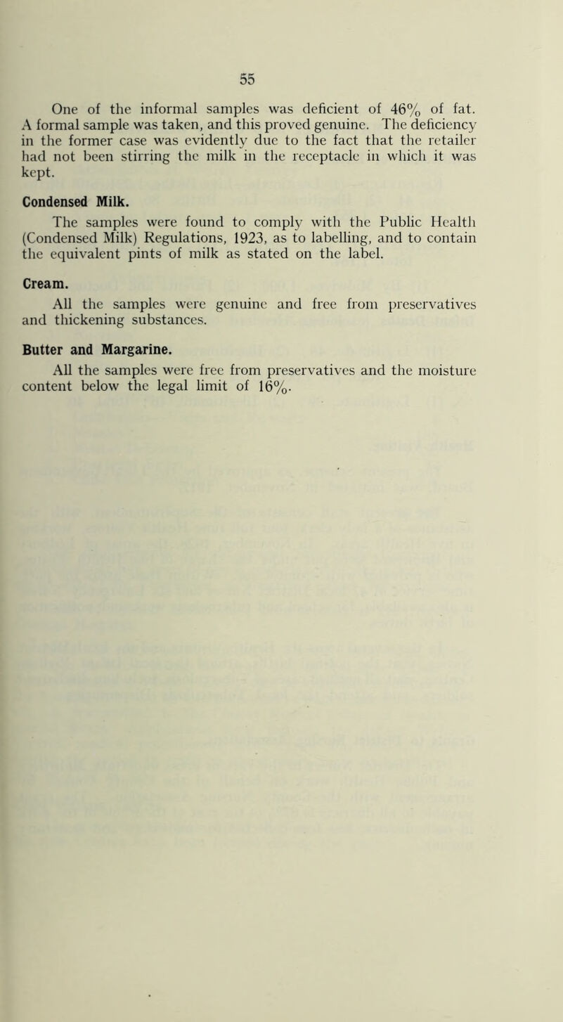 One of the informal samples was deficient of 46% °f fat. A formal sample was taken, and this proved genuine. The deficiency in the former case was evidently due to the fact that the retailer had not been stirring the milk in the receptacle in which it was kept. Condensed Milk. The samples were found to comply with the Public Health (Condensed Milk) Regulations, 1923, as to labelling, and to contain the equivalent pints of milk as stated on the label. Cream. All the samples were genuine and free from preservatives and thickening substances. Butter and Margarine. All the samples were free from preservatives and the moisture content below the legal limit of 16%.