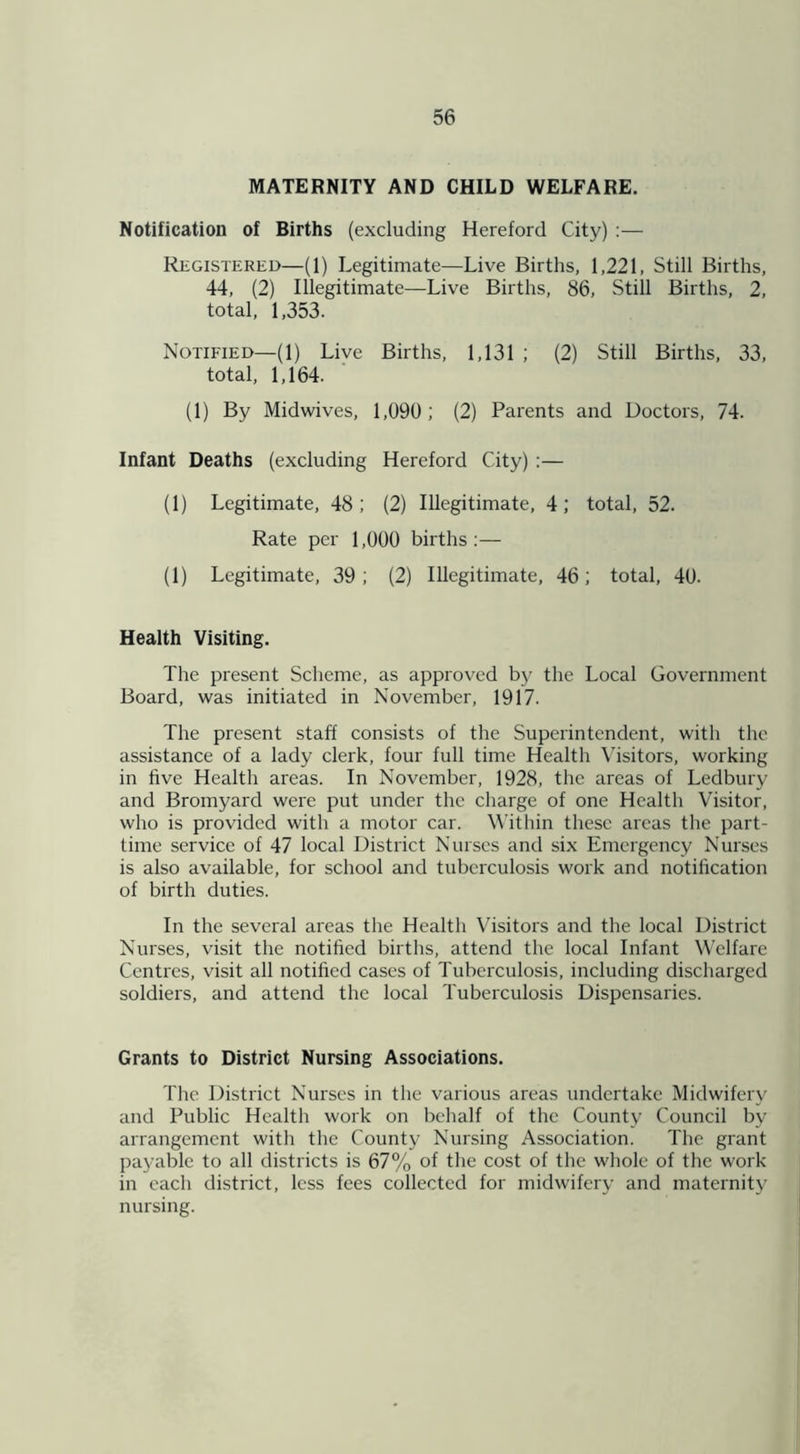 MATERNITY AND CHILD WELFARE. Notification of Births (excluding Hereford City) :— Registered—(1) Legitimate—Live Births, 1,221, Still Births, 44, (2) Illegitimate—Live Births, 86, Still Births, 2, total, 1,353. Notified—(1) Live Births, 1,131 ; (2) Still Births, 33, total, 1,164. (1) By Midwives, 1,090; (2) Parents and Doctors, 74. Infant Deaths (excluding Hereford City) :— (1) Legitimate, 48; (2) Illegitimate, 4; total, 52. Rate per 1,000 births:— (1) Legitimate, 39; (2) Illegitimate, 46; total, 40. Health Visiting. The present Scheme, as approved by the Local Government Board, was initiated in November, 1917. The present staff consists of the Superintendent, with the assistance of a lady clerk, four full time Health Visitors, working in five Health areas. In November, 1928, the areas of Ledbury and Bromyard were put under the charge of one Health Visitor, who is provided with a motor car. Within these areas the part- time service of 47 local District Nurses and six Emergency Nurses is also available, for school and tuberculosis work and notification of birth duties. In the several areas the Health Visitors and the local District Nurses, visit the notified births, attend the local Infant Welfare Centres, visit all notified cases of Tuberculosis, including discharged soldiers, and attend the local Tuberculosis Dispensaries. Grants to District Nursing Associations. The District Nurses in the various areas undertake Midwifery and Public Health work on behalf of the County Council bv arrangement with the County Nursing Association. The grant payable to all districts is 67% of the cost of the whole of the work in each district, less fees collected for midwifery and maternity nursing.