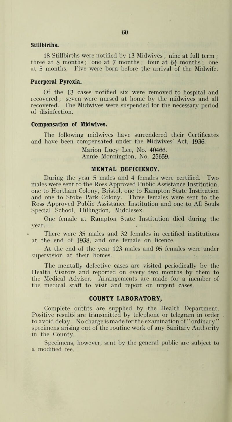 Stillbirths. 18 Stillbirths were notified by 13 Midwives ; nine at full term ; three at 8 months; one at 7 months ; four at 6| months ; one at 5 months. Five were born before the arrival of the Midwife. Puerperal Pyrexia. Of the 13 cases notified six were removed to hospital and recovered ; seven were nursed at home by the midwives and all recovered. The Midwives were suspended for the necessary period of disinfection. Compensation of Midwives. The following midwives have surrendered their Certificates and have been compensated under the Midwives’ Act, 1936. Marion Lucy Lee, No. 40466. Annie Monnington, No. 25659. MENTAL DEFICIENCY. During the year 5 males and 4 females were certified. Two males were sent to the Ross Approved Public Assistance Institution, one to Hortham Colony, Bristol, one to Rampton State Institution and one to Stoke Park Colony. Three females were sent to the Ross Approved Public Assistance Institution and one to All Souls Special School, Hillingdon, Middlesex. One female at Rampton State Institution died during the year. There were 35 males and 32 females in certified institutions at the end of 1938, and one female on licence. At the end of the year 123 males and 95 females were under supervision at their homes. The mentally defective cases are visited periodically by the Health Visitors and reported on every two months by them to the Medical Adviser. Arrangements are made for a member of the medical staff to visit and report on urgent cases. COUNTY LABORATORY, Complete outfits are supplied by the Health Department. Positive results are transmitted by telephone or telegram in order to avoid delay. No charge is made for the examination of “ordinary ” specimens arising out of the routine work of any Sanitary Authority in the County. Specimens, however, sent by the general public are subject to a modified fee.