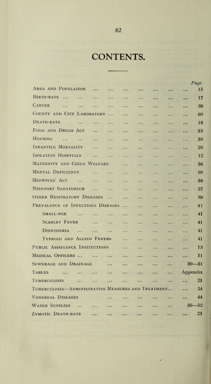 CONTENTS. Area and Population Birth-rate Cancer ... County and City Laboratory ... Death-rate Food and Drugs Act Housing Infantile Mortality Isolation Hospitals Maternity and Child Welfare Mental Deficiency Midwives’ Act Nieuport Sanatorium Other Respiratory Diseases ... Prevalence of Infectious Diseases Small-pox Scarlet Fever Diphtheria Typhoid and Allied Fevers Public Assistance Institutions Medical Officers Sewerage and Drainage Tables Tuberculosis Tuberculosis—Administrative Measures and Trea Venereal Diseases Water Supplies Zymotic Death-rate Page. 15 17 39 60 18 53 50 20 12 56 60 58 27 39 41 41 41 41 41 13 11 50—51 Appendix 21 24 44 50—52 21