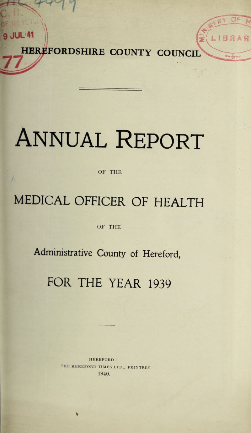 Annual Report OF THE MEDICAL OFFICER OF HEALTH OF THE Administrative County of Hereford, FOR THE YEAR 1939 HEREFORD : THE HEREFORD TIMES LTD., PRINTERS 1940. *