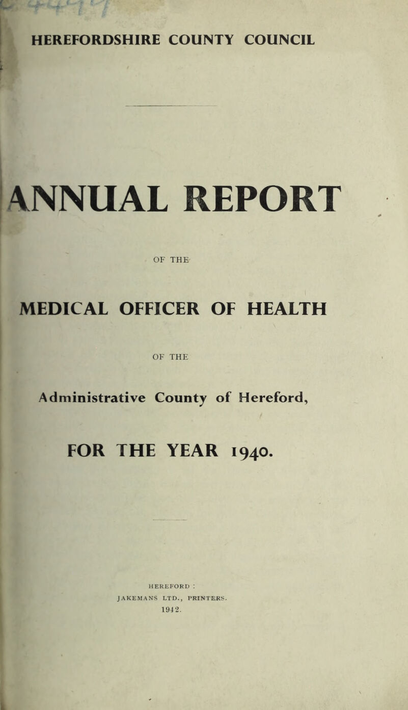 HEREFORDSHIRE COUNTY COUNCIL ANNUAL REPORT OF THE MEDICAL OFFICER OF HEALTH OF THE Administrative County of Hereford, FOR THE YEAR 1940. HEREFORD : JAKEMANS LTD., PRINTERS. 1942.