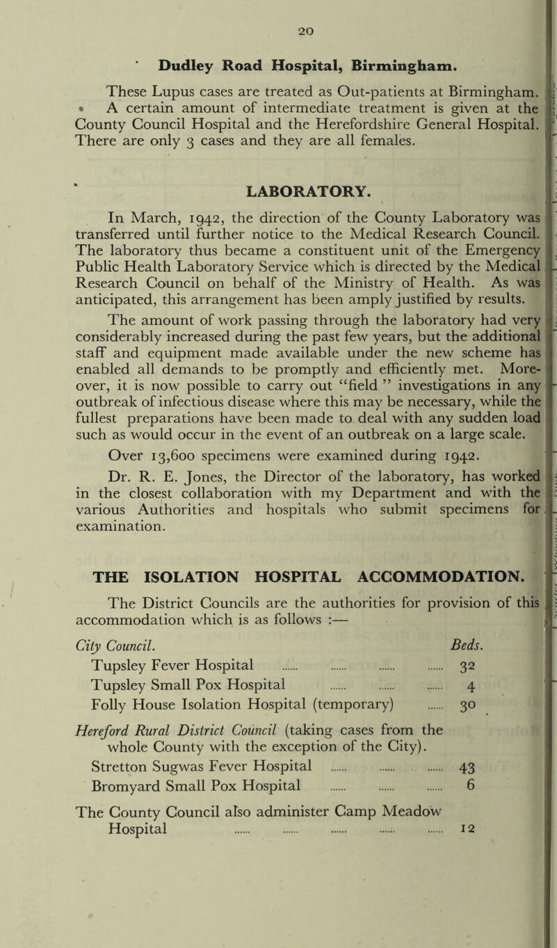 Dudley Road Hospital, Birmingham. These Lupus cases are treated as Out-patients at Birmingham. • A certain amount of intermediate treatment is given at the County Council Hospital and the Herefordshire General Hospital. There are only 3 cases and they are all females. LABORATORY. In March, 1942, the direction of the County Laboratory was transferred until further notice to the Medical Research Council. The laboratory thus became a constituent unit of the Emergency Public Health Laboratory Service which is directed by the Medical Research Council on behalf of the Ministry of Health. As was anticipated, this arrangement has been amply justified by results. The amount of work passing through the laboratory had very considerably increased during the past few years, but the additional staff and equipment made available under the new scheme has 1 enabled all demands to be promptly and efficiently met. More- over, it is now possible to carry out “field ” investigations in any outbreak of infectious disease where this may be necessary, while the fullest preparations have been made to deal with any sudden load such as would occur in the event of an outbreak on a large scale. Over 13,600 specimens were examined during 1942. Dr. R. E. Jones, the Director of the laboratory, has worked in the closest collaboration with my Department and with the various Authorities and hospitals who submit specimens for examination. THE ISOLATION HOSPITAL ACCOMMODATION. The District Councils are the authorities for provision of this accommodation which is as follows :— City Council. Beds. Tupsley Fever Hospital 32 Tupsley Small Pox Hospital ...... 4 Folly House Isolation Hospital (temporary) 30 Hereford Rural District Council (taking cases from the whole County with the exception of the City). Stretton Sugwas Fever Hospital 43 Bromyard Small Pox Hospital 6 The County Council also administer Camp Meadow Hospital ; 12