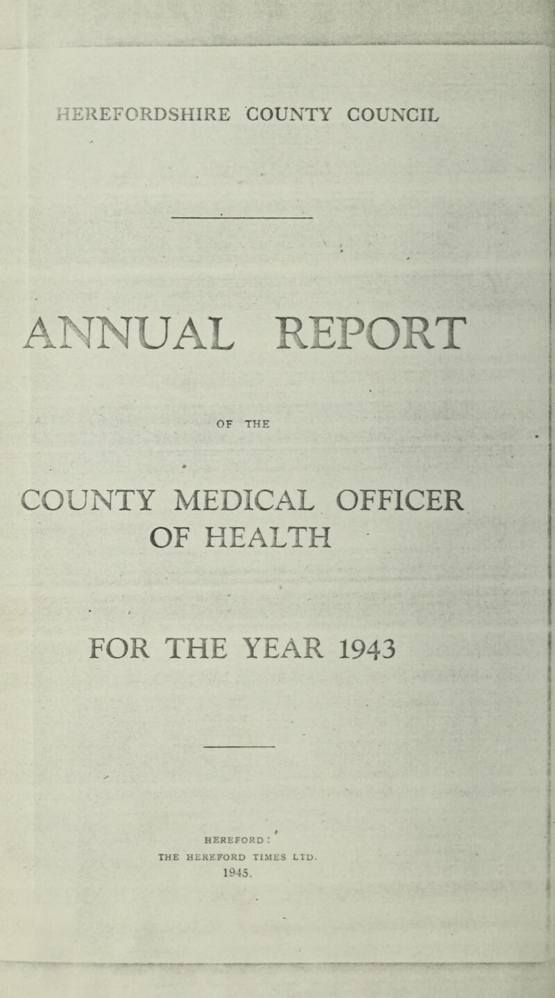 HEREFORDSHIRE COUNTY COUNCIL ANNUAL REPORT OF THE COUNTY MEDICAL OFFICER OF HEALTH FOR THE YEAR 1943 HEREFORD! THE HEREFORD TIMES LTD. 1945.