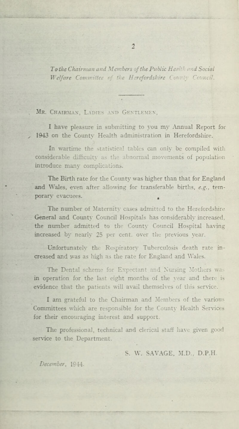 To the Chairman and Members of the Public Heal ' and Social Welfare Committee of the Herefordshire County Council. Mr. Chairman, Ladies and Gentlemen, I have pleasure in submitting to you my Annual Report for 1943 on the County Health administration in Herefordshire. In wartime the statistical tables can only be compiled with considerable difficulty as the abnormal movements of population introduce many complications. The Birth rate for the County was higher than that for England and Wales, even after allowing for transferable births, e.g., tem- porary evacuees. , The number of Maternity cases admitted to the Herefordshire General and County Council Hospitals has considerably increased, the number admitted to the County Council Hospital having increased by nearly 25 per cent, over the previous year. Unfortunately the Respiratory Tuberculosis death rate in- creased and was as high as the rate for England and Wales. The Dental scheme for Expectant and Nursing Mothers wa- in operation for the last eight months of the year and there is evidence that the patients will avail themselves of this service. I am grateful to the Chairman and Members of the various Committees which are responsible for the County Health Services for their encouraging interest and support. The professional, technical and clerical staff have given good service to the Department. S. W. SAVAGE, M.D., D.P.H. December, 1944-