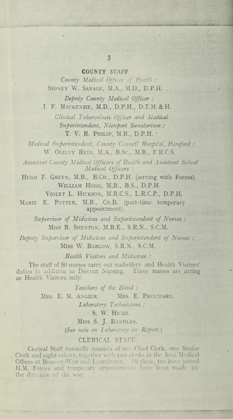 COUNTY STAFF County Medical Offi :r f Health : Sidney W. Savage, M.A., M.D., D.P.H. . Deputy County Medical Officer : I. F. Mackenzie, M.D., D.P.H., D.T.M.&H. Clinical Tuberculosis Officer and Medical Superintendent, Xieuport Sanatorium : T. V. R. Philip, M.B., D.P.H. * Medical Superintendent, County Council Hospital, Hereford : W. Ogilvy Reid, M.A., B.Sc., M.B., F.R.C.S. Assistant County Medical Officers of Health and Assistant School Medical Officers : Hugh F. Green, M.B., B.Ch., D.P.H. (serving with Forces). William Hogg, M.B., B.S., D.P.H. Violet L. Hickson, M.R.C.S., L.R.C.P., D.P.H. Marie E. Potter, M.B., Ch.B. (part-time temporary appointment). Supervisor of Mid-wives and Superintendent of Nurses : Miss B. Shenton, M.B.E., S.R.X., S.C.M. Deputy Supervisor of Mid-wives and Superintendent of Nurses : Miss W. Barlow, S.R.N., S.C.M. Health Visitors and Midwives : The staff of 50 nurses cam out midwifery and Health Victors' duties in addition to District Nursing. Three nurses are acting as Health Visitors only. Teachers of the Blind : Mrs. E. M. Angier. Mrs. E. Pritchard. Laboratory Technicians : S. W. Hicks. Miss S. J. Randles. (See note on Laboratory in Report.) CLERICAL ST \FF. Clerical Staff normally eonsi.-is of or Chief Clerk, one Senior Clerk and eight others, tne ther with two clerks in the Are; Medical Offices at Ross-on-Wye and 1 omirwter. i'f these, ten have joined H.M. Forces and trmporan appo:ntm< iu have been nude for the duration of the war.