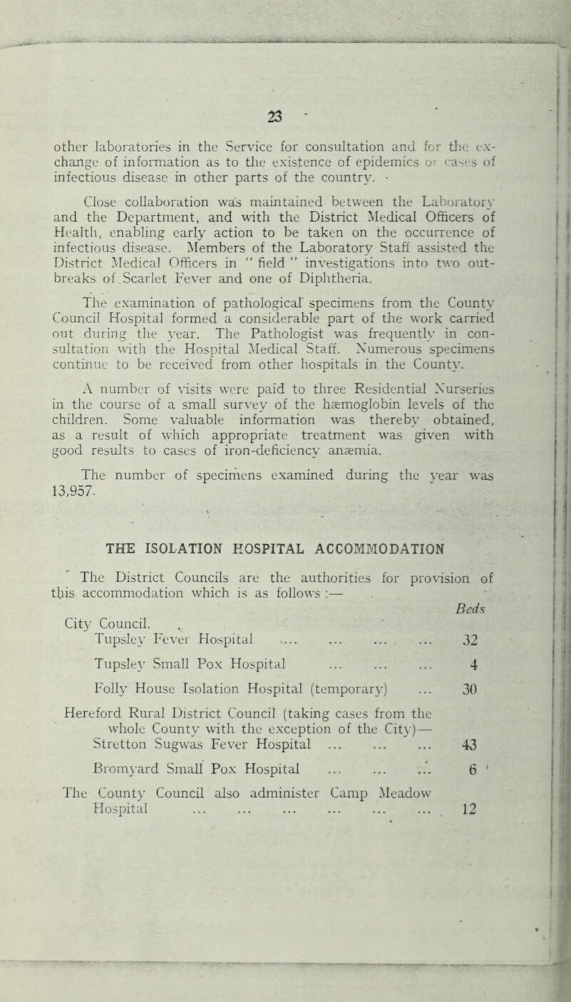 other laboratories in the Service for consultation and for the ex- change of information as to the existence of epidemics o; eases of infectious disease in other parts of the country. - Close collaboration was maintained between the Laboratory and the Department, and with the District Medical Officers of Health, enabling early action to be taken on the occurrence of infectious disease. Members of the Laboratory Staff assisted the District Medical Officers in “ field ” investigations into two out- breaks of Scarlet Fever and one of Diphtheria. The examination of pathological' specimens from the County Council Hospital formed a considerable part of the work carried out during the year. The Pathologist was frequently in con- sultation with the Hospital Medical Staff. Numerous specimens continue to be received from other hospitals in the County. A number of visits were paid to three Residential Nurseries in the course of a small survey of the haemoglobin levels of the children. Some valuable information was thereby obtained, as a result of which appropriate treatment was given with good results to cases of iron-deficiency anaemia. The number of specimens examined during the year was 13,957. THE ISOLATION HOSPITAL ACCOMMODATION The District Councils are the authorities for provision of this accommodation which is as follows :— City Council. Tupsley Fever Hospital Tupsley Small Pox Hospital Folly House Isolation Hospital (temporary) Hereford Rural District Council (taking cases from the whole County with the exception of the City)— Stretton Sugwas Fever Hospital Bromyard Small Pox Hospital The Count)- Council also administer Camp Meadow Hospital ... Bah 32 4 30 43 6 12