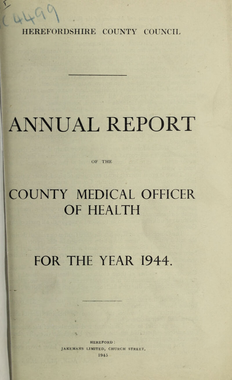 HEREFORDSHIRE COUNTY COUNCIL ANNUAL REPORT OF THE COUNTY MEDICAL OFFICER OF HEALTFI FOR THE YEAR 1944. HEREFORD .* JAKEMANS LIMITED, CHURCH STREET, 1945