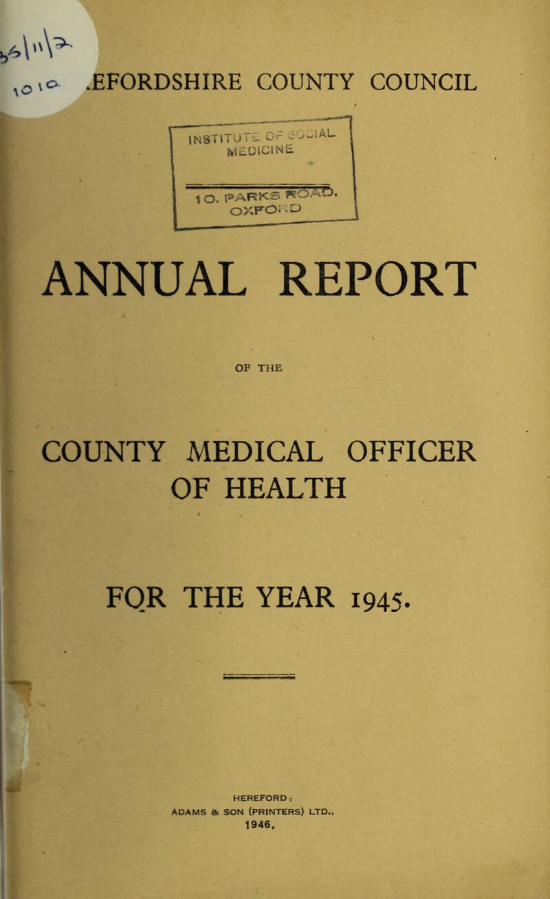 I ANNUAL REPORT IN8TITU t £1 Or oDClAL medicine 1 o. parks roaL>. J OXFORD \ OF THE COUNTY MEDICAL OFFICER OF HEALTH FOR THE YEAR 1945. M HEREFORD: ADAMS 8c SON (PRINTERS) LTD., 1946.