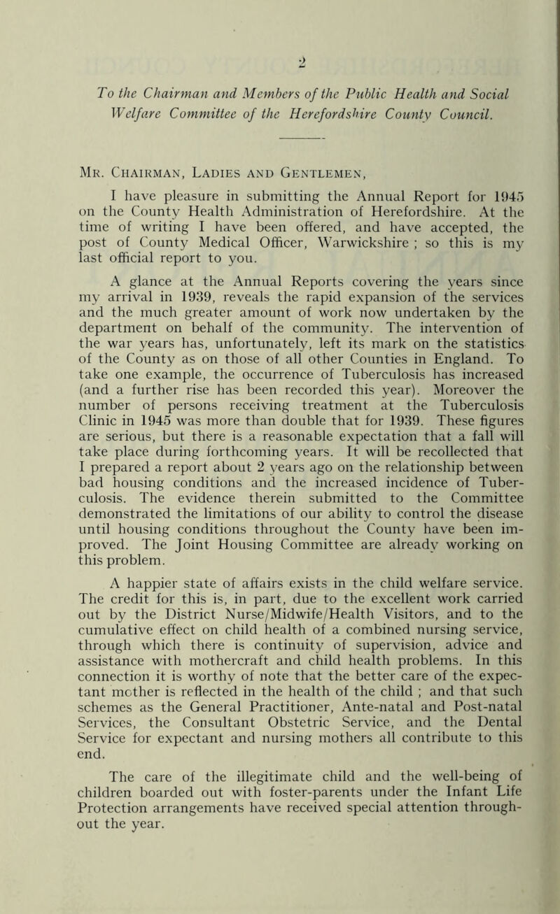 To the Chairman and Members of the Public Health and Social Welfare Committee of the Herefordshire Countv Council. Mr. Chairman, Ladies and Gentlemen, I have pleasure in submitting the Annual Report for 1945 on the County Health Administration of Herefordshire. At the time of writing I have been offered, and have accepted, the post of County Medical Officer, Warwickshire ; so this is my last official report to you. A glance at the Annual Reports covering the years since my arrival in 1939, reveals the rapid expansion of the services and the much greater amount of work now undertaken by the department on behalf of the community. The intervention of the war years has, unfortunately, left its mark on the statistics of the County as on those of all other Counties in England. To take one example, the occurrence of Tuberculosis has increased (and a further rise has been recorded this year). Moreover the number of persons receiving treatment at the Tuberculosis Clinic in 1945 was more than double that for 1939. These figures are serious, but there is a reasonable expectation that a fall will take place during forthcoming years. It will be recollected that I prepared a report about 2 years ago on the relationship between bad housing conditions and the increased incidence of Tuber- culosis. The evidence therein submitted to the Committee demonstrated the limitations of our ability to control the disease until housing conditions throughout the County have been im- proved. The Joint Housing Committee are already working on this problem. A happier state of affairs exists in the child welfare service. The credit for this is, in part, due to the excellent work carried out by the District Nurse/Midwife/Health Visitors, and to the cumulative effect on child health of a combined nursing service, through which there is continuity of supervision, advice and assistance with mothercraft and child health problems. In this connection it is worthy of note that the better care of the expec- tant mother is reflected in the health of the child ; and that such schemes as the General Practitioner, Ante-natal and Post-natal Services, the Consultant Obstetric Service, and the Dental Service for expectant and nursing mothers all contribute to this end. The care of the illegitimate child and the well-being of children boarded out with foster-parents under the Infant Life Protection arrangements have received special attention through- out the year.