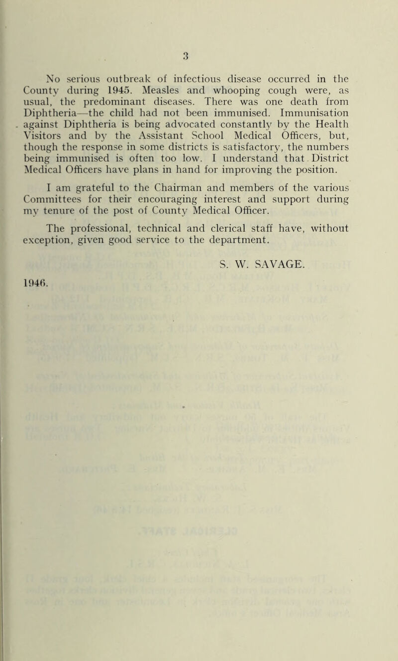 No serious outbreak of infectious disease occurred in the County during 1945. Measles and whooping cough were, as usual, the predominant diseases. There was one death from Diphtheria—the child had not been immunised. Immunisation against Diphtheria is being advocated constantly by the Health Visitors and by the Assistant School Medical Officers, but, though the response in some districts is satisfactory, the numbers being immunised is often too low. I understand that District Medical Officers have plans in hand for improving the position. I am grateful to the Chairman and members of the various Committees for their encouraging interest and support during mv tenure of the post of Count}' Medical Officer. The professional, technical and clerical staff have, without exception, given good service to the department. S. W. SAVAGE. 1946.