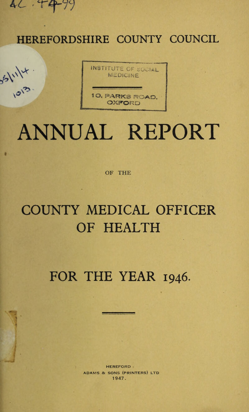 4 L TT' HEREFORDSHIRE COUNTY COUNCIL \,> . INSTITUTE OF auOl.L medicine I ANNUAL REPORT INSTITUTE CF SOCIAL MEDICINE 1 O. PARKS ROAD, OXFORD OF THE COUNTY MEDICAL OFFICER OF HEALTH FOR THE YEAR 1946. HEREFORD : ADAMS Be SONS (PRINTERS) LTD 1947.