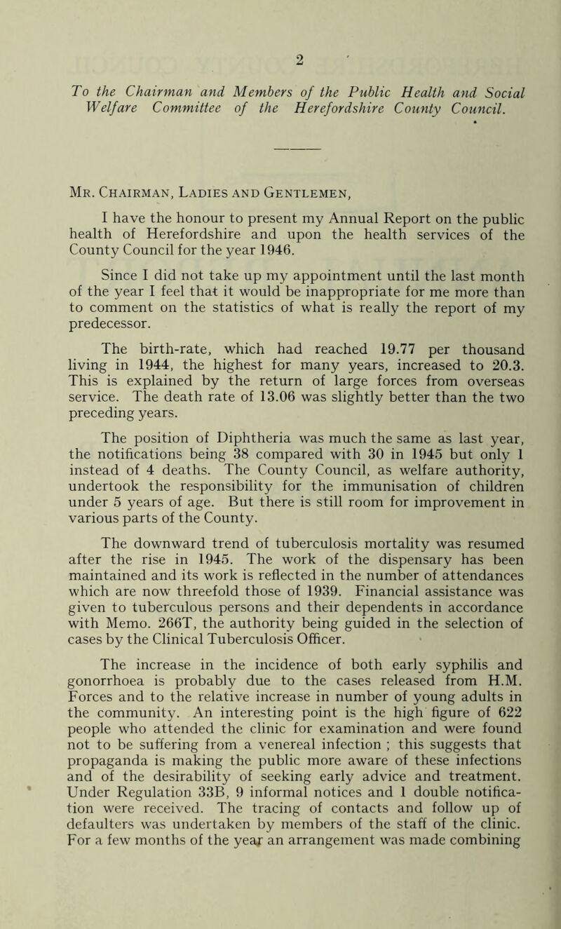 To the Chairman and Members of the Public Health and Social Welfare Committee of the Herefordshire County Council. Mr. Chairman, Ladies and Gentlemen, I have the honour to present my Annual Report on the public health of Herefordshire and upon the health services of the County Council for the year 1946. Since I did not take up my appointment until the last month of the year I feel that it would be inappropriate for me more than to comment on the statistics of what is really the report of my predecessor. The birth-rate, which had reached 19.77 per thousand living in 1944, the highest for many years, increased to 20.3. This is explained by the return of large forces from overseas service. The death rate of 13.06 was slightly better than the two preceding years. The position of Diphtheria was much the same as last year, the notifications being 38 compared with 30 in 1945 but only 1 instead of 4 deaths. The County Council, as welfare authority, undertook the responsibility for the immunisation of children under 5 years of age. But there is still room for improvement in various parts of the County. The downward trend of tuberculosis mortality was resumed after the rise in 1945. The work of the dispensary has been maintained and its work is reflected in the number of attendances which are now threefold those of 1939. Financial assistance was given to tuberculous persons and their dependents in accordance with Memo. 266T, the authority being guided in the selection of cases by the Clinical Tuberculosis Officer. The increase in the incidence of both early syphilis and gonorrhoea is probably due to the cases released from H.M. Forces and to the relative increase in number of young adults in the community. An interesting point is the high figure of 622 people who attended the clinic for examination and were found not to be suffering from a venereal infection ; this suggests that propaganda is making the public more aware of these infections and of the desirability of seeking early advice and treatment. Under Regulation 33B, 9 informal notices and 1 double notifica- tion were received. The tracing of contacts and follow up of defaulters was undertaken by members of the staff of the clinic. For a few months of the year an arrangement was made combining