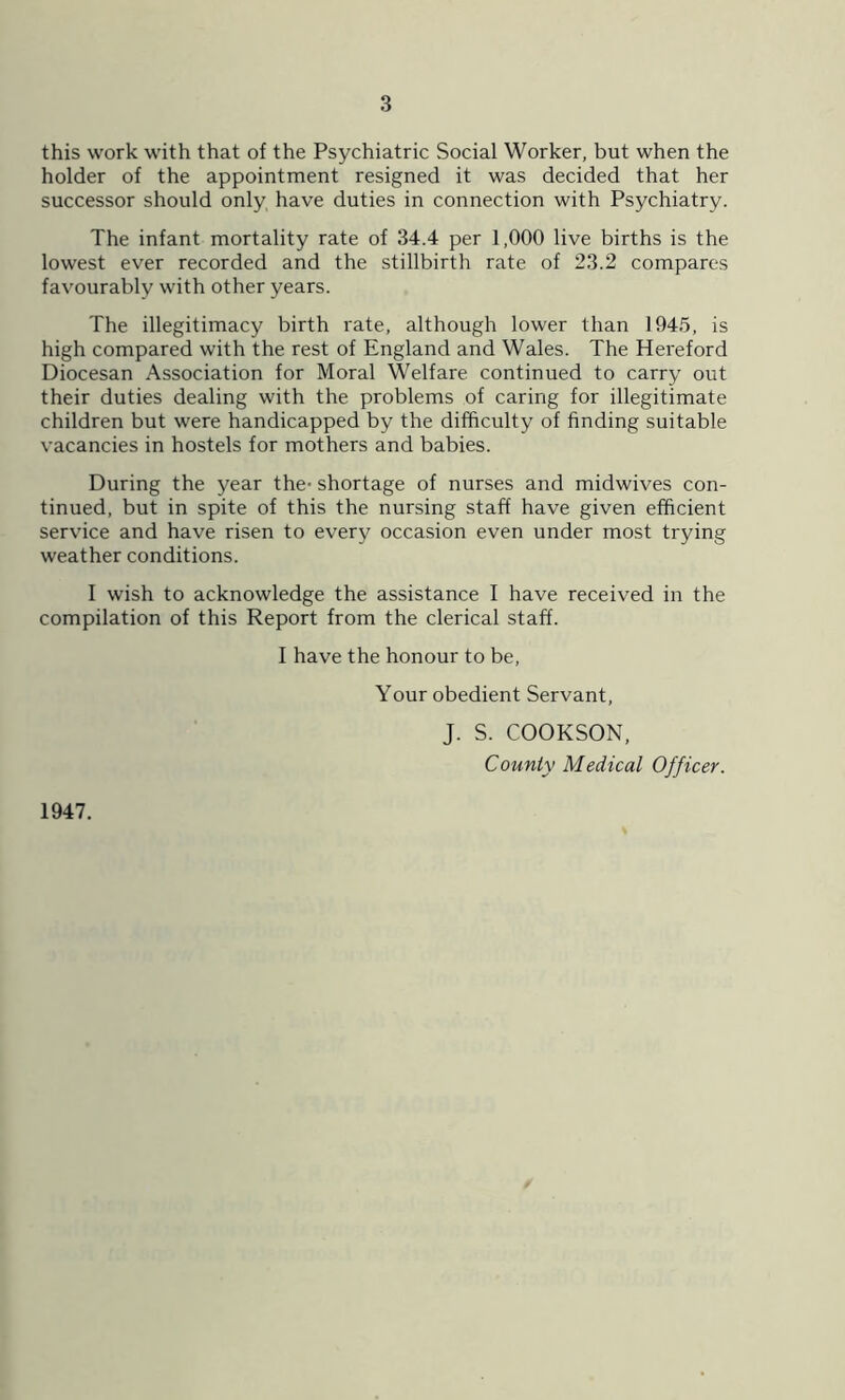 this work with that of the Psychiatric Social Worker, but when the holder of the appointment resigned it was decided that her successor should only have duties in connection with Psychiatry. The infant mortality rate of 34.4 per 1,000 live births is the lowest ever recorded and the stillbirth rate of 23.2 compares favourably with other years. The illegitimacy birth rate, although lower than 1945, is high compared with the rest of England and Wales. The Hereford Diocesan Association for Moral Welfare continued to carry out their duties dealing with the problems of caring for illegitimate children but were handicapped by the difficulty of finding suitable vacancies in hostels for mothers and babies. During the year the- shortage of nurses and midwives con- tinued, but in spite of this the nursing staff have given efficient service and have risen to every occasion even under most trying weather conditions. I wish to acknowledge the assistance I have received in the compilation of this Report from the clerical staff. I have the honour to be, Your obedient Servant, J. S. COOKSON, County Medical Officer. 1947.