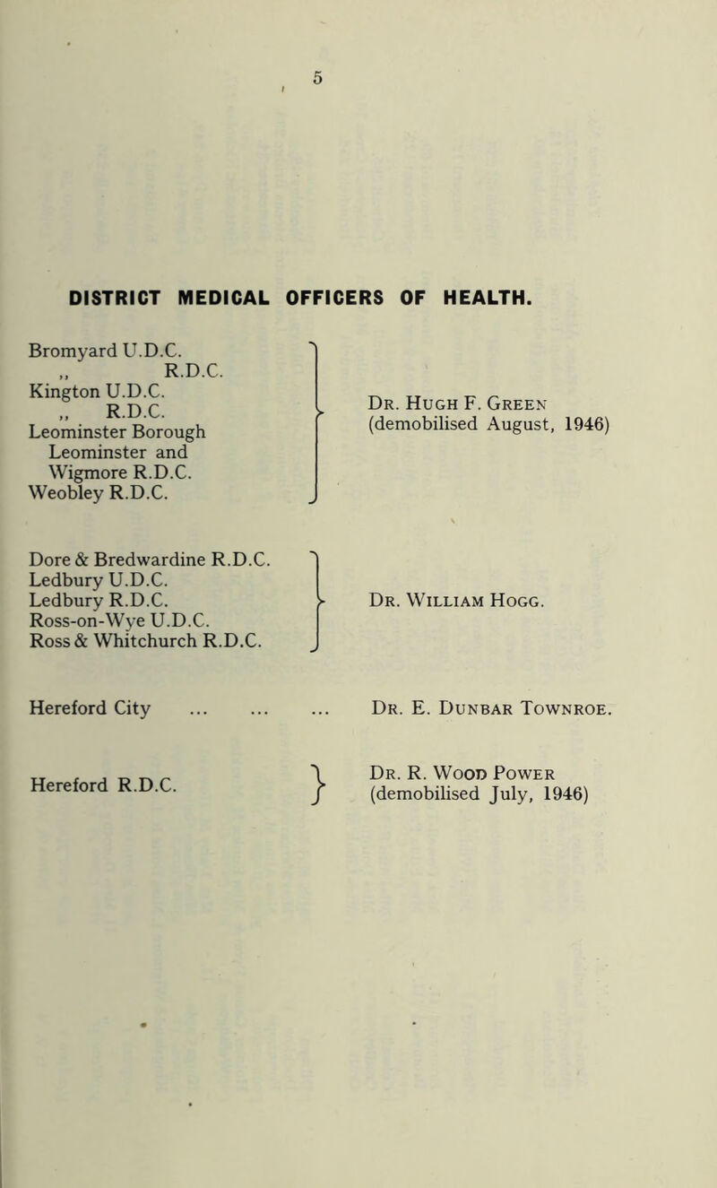 DISTRICT MEDICAL OFFICERS OF HEALTH. Bromyard U.D.C. „ R.D.C. Kington U.D.C. „ R.D.C. Leominster Borough Leominster and Wigmore R.D.C. Weobley R.D.C. Dr. Hugh F. Green (demobilised August, 1946) Dore & Bredwardine R.D.C. Ledbury U.D.C. Ledbury R.D.C. > Ross-on-Wye U.D.C. Ross& Whitchurch R.D.C. Dr. William Hogg. Hereford City Hereford R.D.C. Dr. E. Dunbar Townroe. Dr. R. Wood Power (demobilised July, 1946)