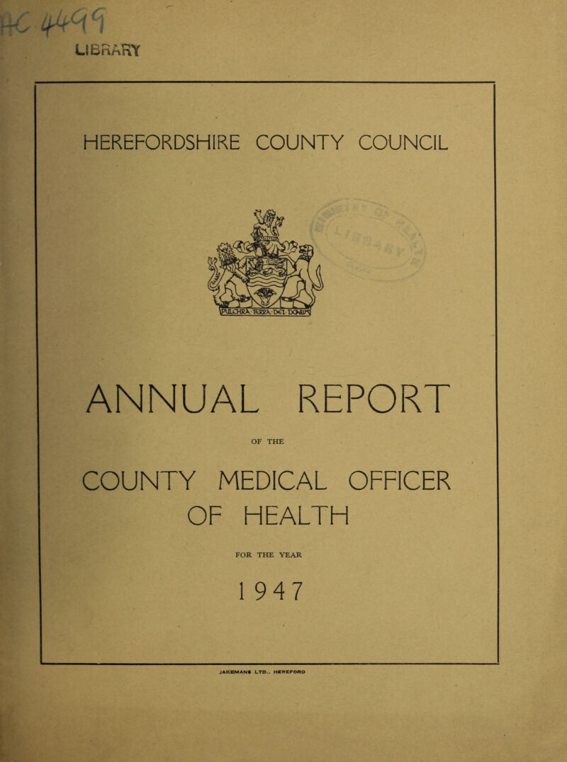 LI Bn ART HEREFORDSHIRE COUNTY COUNCIL ANNUAL REPORT OF THE COUNTY MEDICAL OFFICER OF HEALTH FOR THE YEAR 1 947 JAKEMANS LTD.. HEREFORD