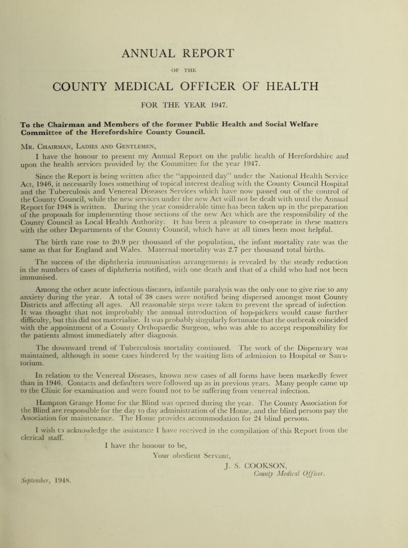 ANNUAL REPORT OF THE COUNTY MEDICAL OFFICER OF HEALTH FOR THE YEAR 1947. To the Chairman and Members of the former Public Health and Social Welfare Committee of the Herefordshire County Council. Mr. Chairman, Ladies and Gentlemen, I have the honour to present my Annual Report on the public health of Herefordshire and upon the health services provided by the Committee for the year 1947. Since the Report is being written after the “appointed day” under the National Health Service Act, 1946, it necessarily loses something of topical interest dealing with the County Council Hospital and the Tuberculosis and Venereal Diseases Services which have now passed out of the control of the County Council, while the new services under the new Act will not be dealt with until the Annual Report for 1948 is written. During the year considerable time has been taken up in the preparation of the proposals for implementing those sections of the new Act which are the responsibility of the County Council as Local Health Authority, it has been a pleasure to co-operate in these matters with the other Departments of the County Council, which have at all times been most helpful. The birth rate rose to 20.9 per thousand of the population, the infant mortality rate was the same as that for England and Wales. Maternal mortality was 2.7 per thousand total births. The success of the diphtheria immunisation arrangements is revealed by the steady reduction in the numbers of cases of diphtheria notified, with one death and that of a child who had not been immunised. Among the other acute infectious diseases, infantile paralysis was the only one to give rise to any anxiety during the year. A total of 38 cases were notified being dispersed amongst most County Districts and affecting all ages. All reasonable steps were taken to prevent the spread of infection It was thought that not improbably the annual introduction of hop-pickers would cause further difficulty, but this did not materialise. It was probably singularly fortunate that the outbreak coincided with the appointment of a County Orthopaedic Surgeon, who was able to accept responsibility for the patients almost immediately after diagnosis. The downward trend of Tuberculosis mortality continued. The work of the Dispensary was maintained, although in some cases hindered by the waiting lists of admission to Hospital or Sana- torium. In relation to the Venereal Diseases, known new cases of all forms have been markedly fewer than in 1946. Contacts and defaulters were followed up as in previous years. Many people came up to the Clinic for examination and were found not to be suffering from venereal infection. Hampton Grange Home for the Blind was opened during the year. The County Association for the Blind are responsible for the day to day administration of the Home, and the blind persons pay the Association for maintenance. The Home provides accommodation for 24 blind persons. 1 wish to acknowledge the assistance I have received in the compilation of this Report from the clerical staff. I have the honour to be, Your obedient Servant, J. S. COOKSON, County Medical Officer. September, 1948.