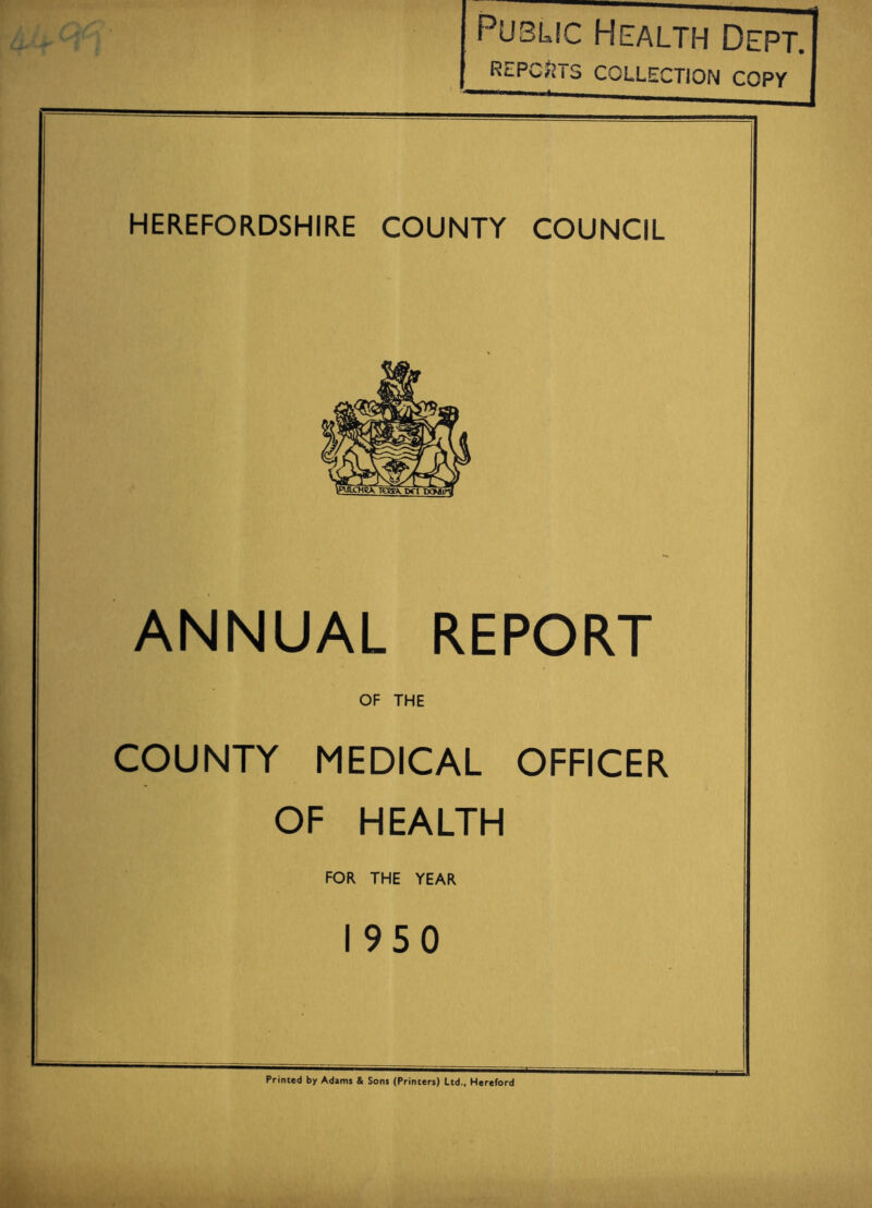 Public Health Dept. REPORTS COLLECTION COPY HEREFORDSHIRE COUNTY COUNCIL ANNUAL REPORT OF THE COUNTY MEDICAL OFFICER OF HEALTH FOR THE YEAR 1950 Printed by Adams & Sons (Printers) Ltd., Hereford