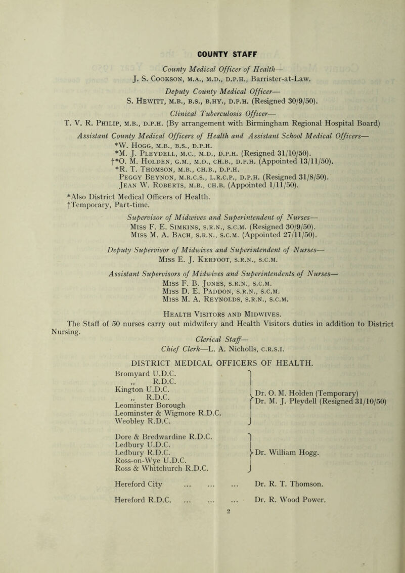 County Medical Officer of Health— J. S. Cookson, m.a., m.d., d.p.h., Barrister-at-Law. Deputy County Medical Officer— S. Hewitt, m.b., b.s., b.hy., d.p.h. (Resigned 30/9/50). Clinical Tuberculosis Officer— T. V. R. Philip, m.b., d.p.h. (By arrangement with Birmingham Regional Hospital Board) Assistant County Medical Officers of Health and Assistant School Medical Officers— *W. Hogg, m.b., b.s., d.p.h. *M. J. Pleydell, m.c., m.d., d.p.h. (Resigned 31/10/50). f*0. M. Holden, g.m., m.d., ch.b., d.p.h. (Appointed 13/11/50). *R. T. Thomson, m.b., ch.b., d.p.h. Peggy Beynon, m.r.c.s., l.r.c.p., d.p.h. (Resigned 31/8/50). Jean W. Roberts, m.b., ch.b. (Appointed 1/11/50). *Also District Medical Officers of Health. ■{•Temporary, Part-time. Supervisor of Midwives and Superintendent of Nurses— Miss F. E. Simkins, s.r.n., s.c.m. (Resigned 30/9/50). Miss M. A. Bach, s.r.n., s.c.m. (Appointed 27/11/50). Deputy Supervisor of Midwives and Superintendent of Nurses— Miss E. J. Kerfoot, s.r.n., s.c.m. Assistant Supervisors of Midwives and Superintendents of Nurses— Miss F. B. Jones, s.r.n., s.c.m. Miss D. E. Paddon, s.r.n., s.c.m. Miss M. A. Reynolds, s.r.n., s.c.m. Health Visitors and Midwives. The Staff of 50 nurses carry out midwifery and Health Visitors duties in addition to District Nursing. Clerical Staff— Chief Clerk—L. A. Nicholls, c.R.s.i. DISTRICT MEDICAL OFFICERS OF HEALTH. Dr. O. M. Holden (Temporary) j Dr. M. J. Pleydell (Resigned 31/10/50) J Y Dr. William Hogg. Dr. R. T. Thomson. Bromyard U.D.C. „ R.D.C. Kington U.D.C. „ R.D.C. Leominster Borough Leominster & Wigmore R.D.C. Weobley R.D.C. Dore & Bredwardine R.D.C. Ledbury U.D.C. Ledbury R.D.C. Ross-on-Wye U.D.C. Ross & Whitchurch R.D.C. Hereford City Hereford R.D.C. Dr. R. Wood Power.