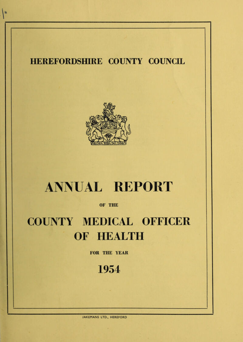 HEREFORDSHIRE COUNTY COUNCIL ANNUAL REPORT OF THE COUNTY MEDICAL OFFICER OF HEALTH FOR THE YEAR 1954 JAKEMANS LTD., HEREFORD