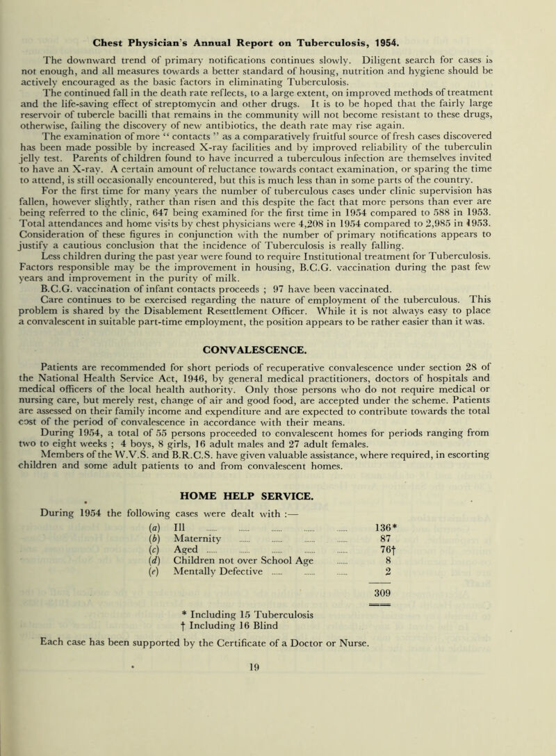 Chest Physician's Annual Report on Tuberculosis, 1954. The downward trend of primary notifications continues slowly. Diligent search for cases is not enough, and all measures towards a better standard of housing, nutrition and hygiene should be actively encouraged as the basic factors in eliminating Tuberculosis. The continued fall in the death rate reflects, to a large extent, on improved methods of treatment and the life-saving effect of streptomycin and other drugs. It is to be hoped that the fairly large reservoir of tubercle bacilli that remains in the community will not become resistant to these drugs, otherwise, failing the discovery of new antibiotics, the death rate may rise again. The examination of more “ contacts ” as a comparatively fruitful source of fresh cases discovered has been made possible by increased X-ray facilities and by improved reliability of the tuberculin jelly test. Parents of children found to have incurred a tuberculous infection are themselves invited to have an X-ray. A certain amount of reluctance towards contact examination, or sparing the time to attend, is still occasionally encountered, but this is much less than in some parts of the country. For the first time for many years the number of tuberculous cases under clinic supervision has fallen, however slightly, rather than risen and this despite the fact that more persons than ever are being referred to the clinic, 647 being examined for the first time in 1954 compared to 588 in 1953. Total attendances and home visits by chest physicians were 4,208 in 1954 compared to 2,985 in 1953. Consideration of these figures in conjunction with the number of primary notifications appears to justify a cautious conclusion that the incidence of Tuberculosis is really falling. Less children during the past year were found to require Institutional treatment for Tuberculosis. Factors responsible may be the improvement in housing, B.C.G. vaccination during the past few years and improvement in the purity of milk. B.C.G. vaccination of infant contacts proceeds ; 97 have been vaccinated. Care continues to be exercised regarding the nature of employment of the tuberculous. This problem is shared by the Disablement Resettlement Officer. While it is not always easy to place a convalescent in suitable part-time employment, the position appears to be rather easier than it was. CONVALESCENCE. Patients are recommended for short periods of recuperative convalescence under section 28 of the National Health Service Act, 1946, by general medical practitioners, doctors of hospitals and medical officers of the local health authority. Only those persons who do not require medical or nursing care, but merely rest, change of air and good food, are accepted under the scheme. Patients are assessed on their family income and expenditure and are expected to contribute towards the total cost of the period of convalescence in accordance with their means. During 1954, a total of 55 persons proceeded to convalescent homes for periods ranging from two to eight weeks ; 4 boys, 8 girls, 16 adult males and 27 adult females. Members of the W.V.S. and B.R.C.S. have given valuable assistance, where required, in escorting children and some adult patients to and from convalescent homes. HOME HELP SERVICE. During 1954 the following cases were dealt with :— {a) 111 136* (b) Maternity 87 (c) Aged 76f (d) Children not over School Age 8 (e) Mentally Defective 2 309 * Including 15 Tuberculosis f Including 16 Blind Each case has been supported by the Certificate of a Doctor or Nurse.