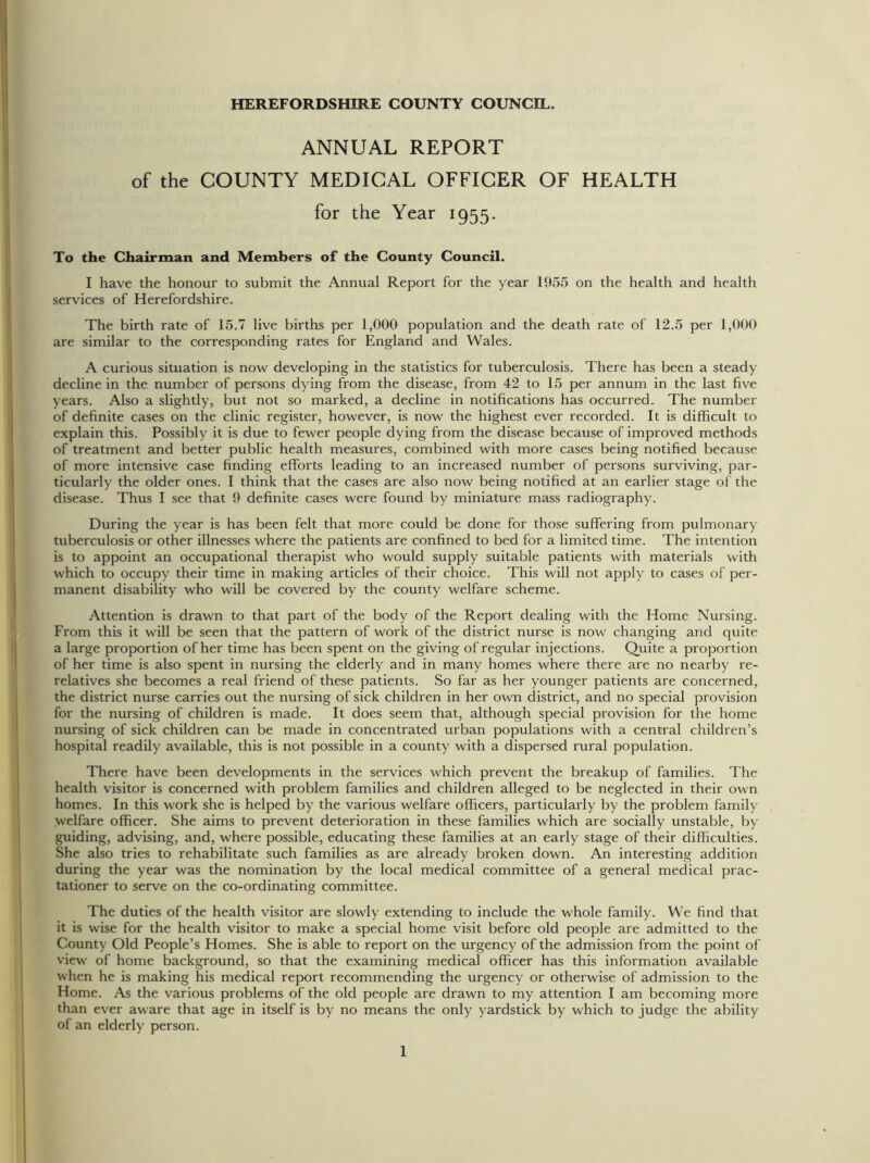 HEREFORDSHIRE COUNTY COUNCIL. ANNUAL REPORT of the COUNTY MEDICAL OFFICER OF HEALTH for the Year 1955. To the Chairman and Members of the County Council. I have the honour to submit the Annual Report for the year 1955 on the health and health services of Herefordshire. The birth rate of 15.7 live births per 1,000 population and the death rate of 12.5 per 1,000 are similar to the corresponding rates for England and Wales. A curious situation is now developing in the statistics for tuberculosis. There has been a steady decline in the number of persons dying from the disease, from 42 to 15 per annum in the last five years. Also a slightly, but not so marked, a decline in notifications has occurred. The number of definite cases on the clinic register, however, is now the highest ever recorded. It is difficult to explain this. Possibly it is due to fewer people dying from the disease because of improved methods of treatment and better public health measures, combined with more cases being notified because of more intensive case finding efforts leading to an increased number of persons surviving, par- ticularly the older ones. I think that the cases are also now being notified at an earlier stage of the disease. Thus I see that 9 definite cases were found by miniature mass radiography. During the year is has been felt that more could be done for those suffering from pulmonary tuberculosis or other illnesses where the patients are confined to bed for a limited time. The intention is to appoint an occupational therapist who would supply suitable patients with materials with which to occupy their time in making articles of their choice. This will not apply to cases of per- manent disability who will be covered by the county welfare scheme. Attention is drawn to that part of the body of the Report dealing with the Home Nursing. From this it will be seen that the pattern of work of the district nurse is now changing and quite a large proportion of her time has been spent on the giving of regular injections. Quite a proportion of her time is also spent in nursing the elderly and in many homes where there are no nearby re- relatives she becomes a real friend of these patients. So far as her younger patients are concerned, the district nurse carries out the nursing of sick children in her own district, and no special provision for the nursing of children is made. It does seem that, although special provision for the home nursing of sick children can be made in concentrated urban populations with a central children’s hospital readily available, this is not possible in a county with a dispersed rural population. There have been developments in the services which prevent the breakup of families. The health visitor is concerned with problem families and children alleged to be neglected in their own homes. In this work she is helped by the various welfare officers, particularly by the problem family welfare officer. She aims to prevent deterioration in these families which are socially unstable, by- guiding, advising, and, where possible, educating these families at an early stage of their difficulties. She also tries to rehabilitate such families as are already broken down. An interesting addition during the year was the nomination by the local medical committee of a general medical prac- tationer to serve on the co-ordinating committee. The duties of the health visitor are slowly extending to include the whole family. We find that it is wise for the health visitor to make a special home visit before old people are admitted to the County Old People’s Homes. She is able to report on the urgency of the admission from the point of view of home background, so that the examining medical officer has this information available when he is making his medical report recommending the urgency or otherwise of admission to the Home. As the various problems of the old people are drawn to my attention I am becoming more than ever aware that age in itself is by no means the only yardstick by which to judge the ability of an elderly person.