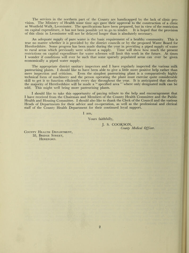 The services in the northern part of the County are handicapped by the lack of clinic pro- vision. The Ministry of Health some time ago gave their approval to the construction of a clinic at Westfield Walk, Leominster. The specifications have been prepared, but in view of the restriction on capital expenditure, it has not been possible yet to go to tender. It is hoped that the provision of this clinic in Leominster will not be delayed longer than is absolutely necessary. An adequate supply of pure water is the basic requirement of a healthy community. This is true no matter whether it is provided by the district councils or by the proposed Water Board for Herefordshire. Some progress has been made during the year in providing a piped supply of water to rural areas which previously were without a supply. Time will show how much the present restrictions on capital expenditure for water schemes will limit this work in the future. At times I wonder if conditions will ever be such that some sparsely populated areas can ever be given economically a piped water supply. The appropriate district sanitary inspectors and I have regularly inspected the various milk pasteurising plants. I should like to have been able to give a little more positive help rather than mere inspection and criticism. Even the simplest pasteurising plant is a comparatively highly technical form of machinery and the person operating the plant must exercise quite considerable skill to get it to function efficiently every day throughout the year. It is anticipated that shortly the majority of Herefordshire will be made a “ specified area ” where only designated milk can be sold. This might well bring more pasteurising plants. I should like to take this opportunity of paying tribute to the help and encouragement that I have received from the Chairman and Members of the County Health Committee and the Public Health and Housing Committee. I should also like to thank the Clerk of the Council and the various Heads of Departments for their advice and co-operation, as well as the professional and clerical staff of the County Health Department for their continued loyal support. I am, Yours faithfully, J. S. COOKSON, County Medical Officer. County Health Department, 35, Bridge Street, Hereford.