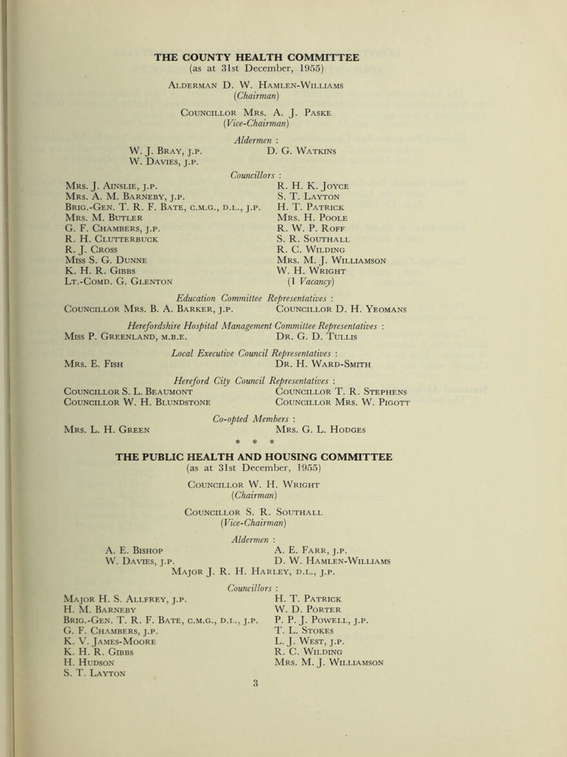 THE COUNTY HEALTH COMMITTEE (as at 31st December, 1955) Alderman D. W. Hamlen-Williams {Chairman) Councillor Mrs. A. J. Paske W. J. Bray, j.p. W. Davies, j.p. Mrs. J. Ainslie, j.p. Mrs. A. M. Barneby, j.p. Brig.-Gen. T. R. F. Bate, c.m.g., Mrs. M. Butler G. F. Chambers, j.p. R. H. Clutterbuck R. J. Cross Miss S. G. Dunne K. H. R. Gibbs Lt.-Comd. G. Glenton ('Vice-Chairman) Aldermen : D. G. Watkins Councillors : R. H. K. Joyce S. T. Layton .l., j.p. H. T. Patrick Mrs. H. Poole R. W. P. Roff S. R. Southall R. C. Wilding Mrs. M. J. Williamson W. H. Wright (1 Vacancy) Education Committee Representatives : Councillor Mrs. B. A. Barker, j.p. Councillor D. H. Yeomans Herefordshire Hospital Management Committee Representatives : Miss P. Greenland, m.b.e. Dr. G. D. Tullis Mrs. E. Fish Local Executive Council Representatives : Dr. H. Ward-Smith Hereford City Council Representatives : Councillor S. L. Beaumont Councillor T. R. Stephens Councillor W. H. Blundstone Councillor Mrs. W. Pigott Mrs. L. H. Green Co-opted Members : Mrs. G. L. Hodges * * * THE PUBLIC HEALTH AND HOUSING COMMITTEE (as at 31st December, 1955) Councillor W. H. Wright {Chairman) Councillor S. R. Southall A. E. Bishop W. Davies, j.p. Major J. Major H. S. Allfrey, j.p. H. M. Barneby Brig.-Gen. T. R. F. Bate, c.m.g., G. F. Chambers, j.p. K. V. James-Moore K. H. R. Gibbs H. Hudson S. T. Layton {Vice-Chairman) Aldermen : A. E. Farr, j.p. D. W. Hamlen-Williams R. H. Harley, d.l., j.p. Councillors : H. T. Patrick W. D. Porter l., j.p. P. P. J. Powell, j.p. T. L. Stokes L. J. West, j.p. R. C. Wilding Mrs. M. J. Williamson