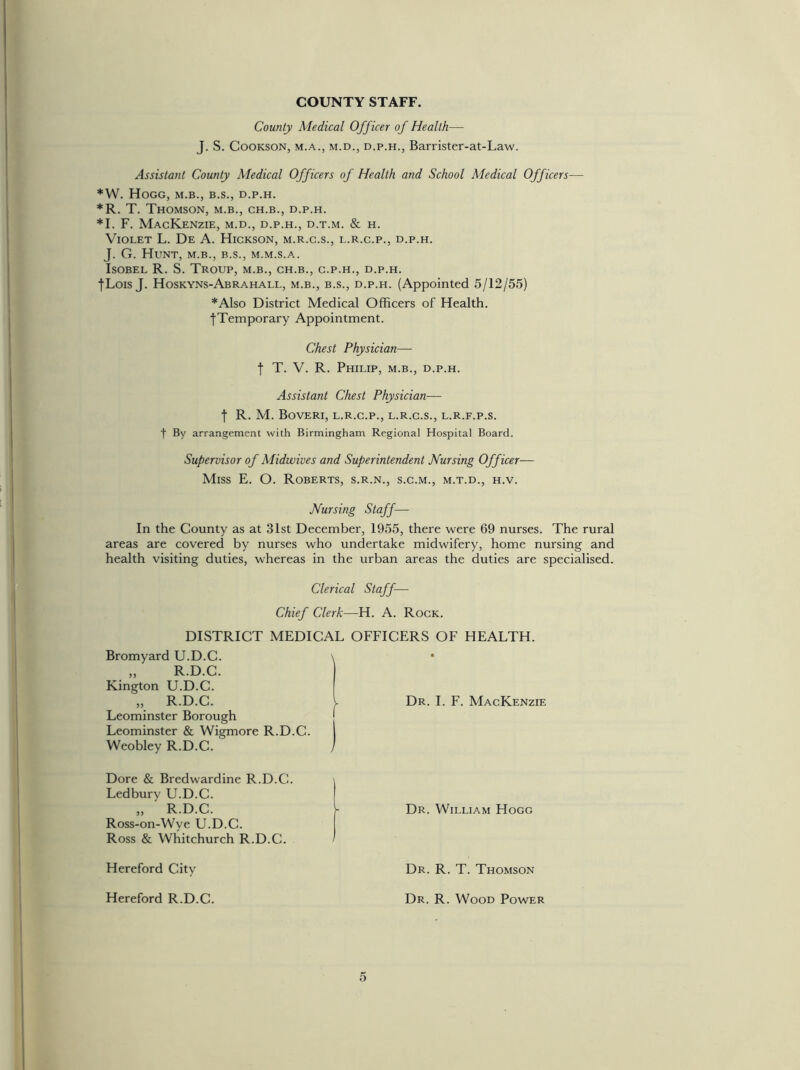 COUNTY STAFF. County Medical Officer of Health— J. S. Cookson, m.a., m.d., d.p.h., Barrister-at-Law. Assistant County Medical Officers of Health and School Medical Officers— *W. Hogg, m.b., b.s., d.p.h. *R. T. Thomson, m.b., ch.b., d.p.h. *1. F. Mackenzie, m.d., d.p.h., d.t.m. & h. Violet L. De A. Hickson, m.r.c.s., l.r.c.p., d.p.h. J. G. Hunt, m.b., b.s., m.m.s.a. Isobel R. S. Troup, m.b., ch.b., c.p.h., d.p.h. |Lois J. Hoskyns-Abrahall, m.b., b.s., d.p.h. (Appointed 5/12/55) *Also District Medical Officers of Health. ^Temporary Appointment. Chest Physician— f T. V. R. Philip, m.b., d.p.h. Assistant Chest Physician— t R. M. Boveri, l.r.c.p., l.r.c.s., l.r.f.p.s. f By arrangement with Birmingham Regional Hospital Board. Supervisor of Midwives and Superintendent Nursing Officer— Miss E. O. Roberts, s.r.n., s.c.m., m.t.d., h.v. Nursing Staff— In the County as at 31st December, 1955, there were 69 nurses. The rural areas are covered by nurses who undertake midwifery, home nursing and health visiting duties, whereas in the urban areas the duties are specialised. Clerical Staff— Chief Clerk—H. A. Rock. DISTRICT MEDICAL OFFICERS OF HEALTH. Bromyard U.D.C. „ R.D.C. Kington U.D.C. „ R.D.C. Leominster Borough Leominster & Wigmore R.D.C. Weobley R.D.C. \ Dr. I. F. Mackenzie Dore & Bredwardine R.D.C. Ledbury U.D.C. „ ' R.D.C. Ross-on-Wye U.D.C. Ross & Whitchurch R.D.C. Hereford City Hereford R.D.C. Dr. William Hogg Dr. R. T. Thomson Dr. R. Wood Power