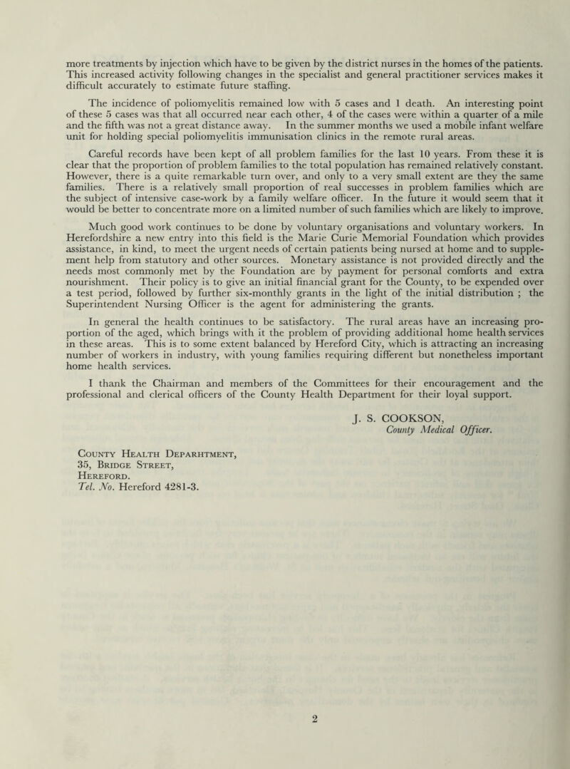 more treatments by injection which have to be given by the district nurses in the homes of the patients. This increased activity following changes in the specialist and general practitioner services makes it difficult accurately to estimate future staffing. The incidence of poliomyelitis remained low with 5 cases and 1 death. An interesting point of these 5 cases was that all occurred near each other, 4 of the cases were within a quarter of a mile and the fifth was not a great distance away. In the summer months we used a mobile infant welfare unit for holding special poliomyelitis immunisation clinics in the remote rural areas. Careful records have been kept of all problem families for the last 10 years. From these it is clear that the proportion of problem families to the total population has remained relatively constant. However, there is a quite remarkable turn over, and only to a very small extent are they the same families. There is a relatively small proportion of real successes in problem families which are the subject of intensive case-work by a family welfare officer. In the future it would seem that it would be better to concentrate more on a limited number of such families which are likely to improve. Much good work continues to be done by voluntary organisations and voluntary workers. In Herefordshire a new entry into this field is the Marie Curie Memorial Foundation which provides assistance, in kind, to meet the urgent needs of certain patients being nursed at home and to supple- ment help from statutory and other sources. Monetary assistance is not provided directly and the needs most commonly met by the Foundation are by payment for personal comforts and extra nourishment. Their policy is to give an initial financial grant for the County, to be expended over a test period, followed by further six-monthly grants in the light of the initial distribution ; the Superintendent Nursing Officer is the agent for administering the grants. In general the health continues to be satisfactory. The rural areas have an increasing pro- portion of the aged, which brings with it the problem of providing additional home health services in these areas. This is to some extent balanced by Hereford City, which is attracting an increasing number of workers in industry, with young families requiring different but nonetheless important home health services. I thank the Chairman and members of the Committees for their encouragement and the professional and clerical officers of the County Health Department for their loyal support. J. S. COOKSON, County Medical Officer. County Health Deparhtment, 35, Bridge Street, Hereford. Tel. No. Hereford 4281-3.
