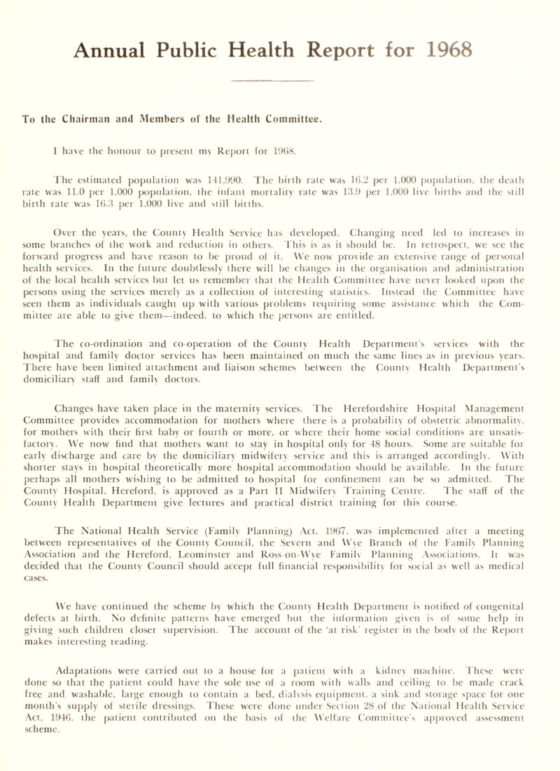 Annual Public Health Report for 1968 To the Chairman and Members of the Health Committee. I have the honour to present my Report for 1968. The estimated population was 141,990. The birth rate was 16.2 per 1.000 population, the death rate was 11.0 per 1.000 population, the infant mortality rate was 13.9 per 1,000 live births and the still birth rate was 16.3 per 1.000 live and still births. Over the years, the County Health Service has developed. Changing need led to increases in some branches of the work and reduction in others. This is as it should be. In retrospect, we see the forward progress and have reason to be proud of it. We now provide an extensive range of personal health services. In the future doubtlessly there will be changes in the organisation and administration of the local health services but let us remember that the Health Committee have never looked upon the persons using the services merely as a collection of interesting statistics. Instead the Committee have seen them as individuals caught up with various problems requiring some assistance which the Com- mittee are able to give them—indeed, to which the persons are entitled. The co-ordination and co-operation of the County Health Department's services with the hospital and family doctor services has been maintained on much the same lines as in previous years. There have been limited attachment and liaison schemes between the Countv Health Department’s domiciliary staff and family doctors. Changes have taken place in the maternity services. The Herefordshire Hospital Management Committee provides accommodation for mothers where there is a probability of obstetric abnormality, for mothers with their first baby or fourth or more, or where their home social conditions are unsatis- factory. We now find that mothers want to stay in hospital only for 48 hours. Some are suitable for early discharge and care by the domiciliary midwifery service and this is arranged accordingly. With shorter stays in hospital theoretically more hospital accommodation should be available. In the future perhaps all mothers wishing to be admitted to hospital for confinement can be so admitted. The County Hospital. Hereford, is approved as a Part II Midwifery Training Centre. The staff of the County Health Department give lectures and practical district training for this course. The National Health Service (Family Planning) Act. 1967, was implemented after a meeting between representatives of the County Council, the Severn and Wye Branch of the Family Planning Association and the Hereford, Leominster and Ross-on-Wye Family Planning Associations. It was decided that the County Council should accept full financial responsibility for social as well as medical cases. We have continued the scheme by which the County Health Department is notified of congenital defects at birth. No definite patterns have emerged but the information given is of some help in giving such children closer supervision. The account of the ‘at risk' register in the body of the Report makes interesting reading. Adaptations were carried out to a house for a patient with a kidney machine. These were done so that the patient could have the sole use of a room with walls and ceiling to be made crack free and washable, large enough to contain a bed, dialysis equipment, a sink and storage space for one month’s supply of sterile dressings. These were done under Section 28 of the National Health Service Act, 1946, the patient contributed on the basis of the Welfare Committee's approved assessment scheme.