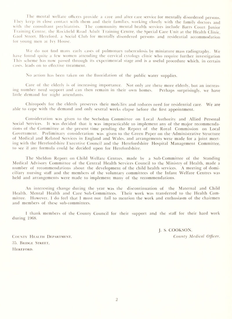 I lie mental welfare officers provide a care and alter care service for mentally disordered persons. 1 lie\ keep in close contact with them and their families, working closely with the family doctors and with the consultant psychiatrists. The community mental health services include Barrs Court Junior I'raining Centre, the Rocklicld Road Adult Training Centre, the Special Care Unit at the Health Clinic, C.aol Street. Hereford, a Social Club for mentally disordered persons and residential accommodation lor young men at Ivy House. We do not find mam earls cases of pulmonary tuberculosis by miniature mass radiography. We have found quite a few women attending the cervical cytology clinic who require further investigation This scheme has now passed through its experimental stage and is a useful procedure which, in certain cases, leads on to effective treatment. No action has been taken on the fluoridation of the public water supplies. Care of the elderly is of increasing importance. Not only are there more elderly, but an increas- ing number need support and can then remain in their own homes. Perhaps surprisingly, we have little demand for night attendants. Chiropody for the elderh preserves their mobditv and reduces need for residential care. We are able to cope with the demand and only several weeks elapse before the first appointment. Consideration was given to the Seebohm Committee on Local Authority and Allied Personal Social Services. It was decided that it was impracticable to implement any of the major recommenda- tions of the Committee at the present time pending the Report of the Royal Commission on Local Government. Preliminary consideration was given to the Green Paper on the 'Administrative Structure of Medical and Related Services in England and Wales, and arrangements were made for a joint meet- ing with the Herefordshire Executive Council and the Herefordshire Hospital Management Committee, to see if any formula could be decided upon for Herefordshire. The Sheldon Report on Child Welfare Centres, made by a Sub-Committee of the Standing Medical Advisory Committee of the Central Health Services Council to the Ministry of Health, made a number of recommendations about the development of the child health services. A meeting of domi- ciliary nursing staff and the members of the voluntary committees of the Infant Welfare Centres was held and arrangements were made to implement many of the recommendations. An interesting change during the year was the discontinuation of the Maternal and Child Health, Mental Health and Care Sub-Committees. Their work was transferred to the Health Com- mittee. However, I do feel that I must not fail to mention the work and enthusiasm of the chairmen and members of these sub committees. I thank members of the County Council for their support and the staff for their hard work during 1968. J. S. COOK SON. County Health Department, County Medical Officer. 35, Bridge Street, Hereford.