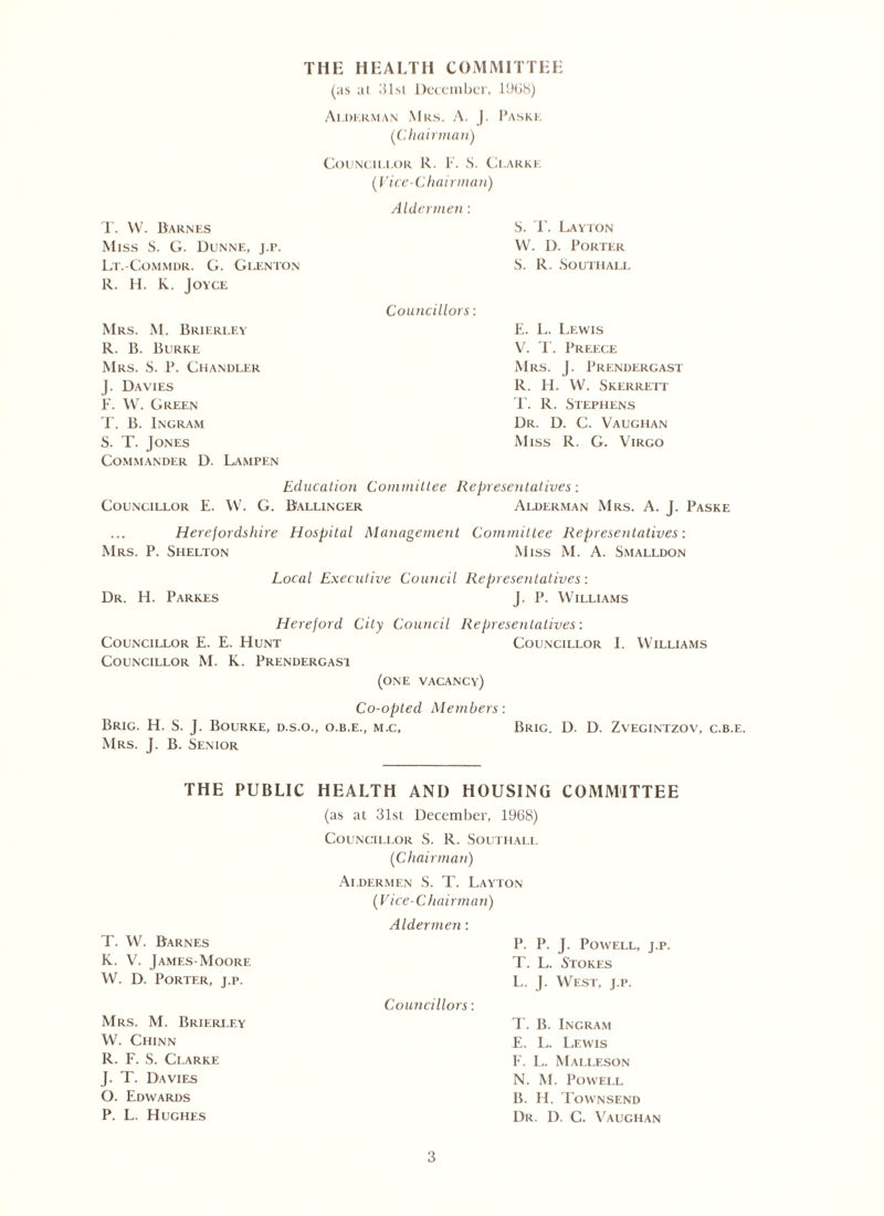 THE HEALTH COMMITTEE (as at 31sl December, 1968) Ai. m. km an Mrs. A. J. Paske (Chairman) T. W. Barnes Miss S. G. Dunne, j.r. Lt.-Commdr. G. Glenton R. H. K. Joyce Mrs. M. Brierley R. B. Burke Mrs. S. R. Chandler J. Davies F. W. Green T. B. Ingram S. T. Jones Commander D. Lampen Councillor R. F. S. Clarke (Vice-Chairman) Aldermen : S. T. Layton W. D. Porter S. R. Soutiiall Councillors: E. L. Lewis V. T. Preece Mrs. J. Prendergast R. H. VV. Skerrett T. R. Stephens Dr. D. C. Vaughan Miss R. G. Virgo Education Committee Representatives: Councillor E. W. G. Ballinger Alderman Mrs. A. J. Paske Herefordshire Hospital Management Committee Representatives: Mrs. P. Shelton Miss M. A. Smalldon Local Executive Council Representatives: Dr. H. Parkes J. P. Williams Hereford City Council Representatives: Councillor E. E. Hunt Councillor I. Williams Councillor M. K. Prendergast (one vacancy) Co-opted Members: Brig. H. S. J. Bourke, d.s.o., o.b.e., m.c, Brig. D. D. Zvegintzov, c.b.e. Mrs. J. B. Senior THE PUBLIC HEALTH AND HOUSING COMMITTEE T. W. Barnes K. V. James-Moore W. D. Porter, j.p. Mrs. M. Brierley W. Chinn R. F. S. Clarke J. T. Davies O. Edwards P. L. Hughes (as at 31st December, 1968) Councillor S. R. Southall (Chairman) Aldermen S. T. Layton (Vice-Chairman) Aldermen: P. P. J. Powell, j.p. T. L. Stokes L. J. West, j.p. Councillors: T. B. Ingram E. L. Lewis F. L. Malleson N. M. Powell B. H. Townsend Dr. D. C. Vaughan