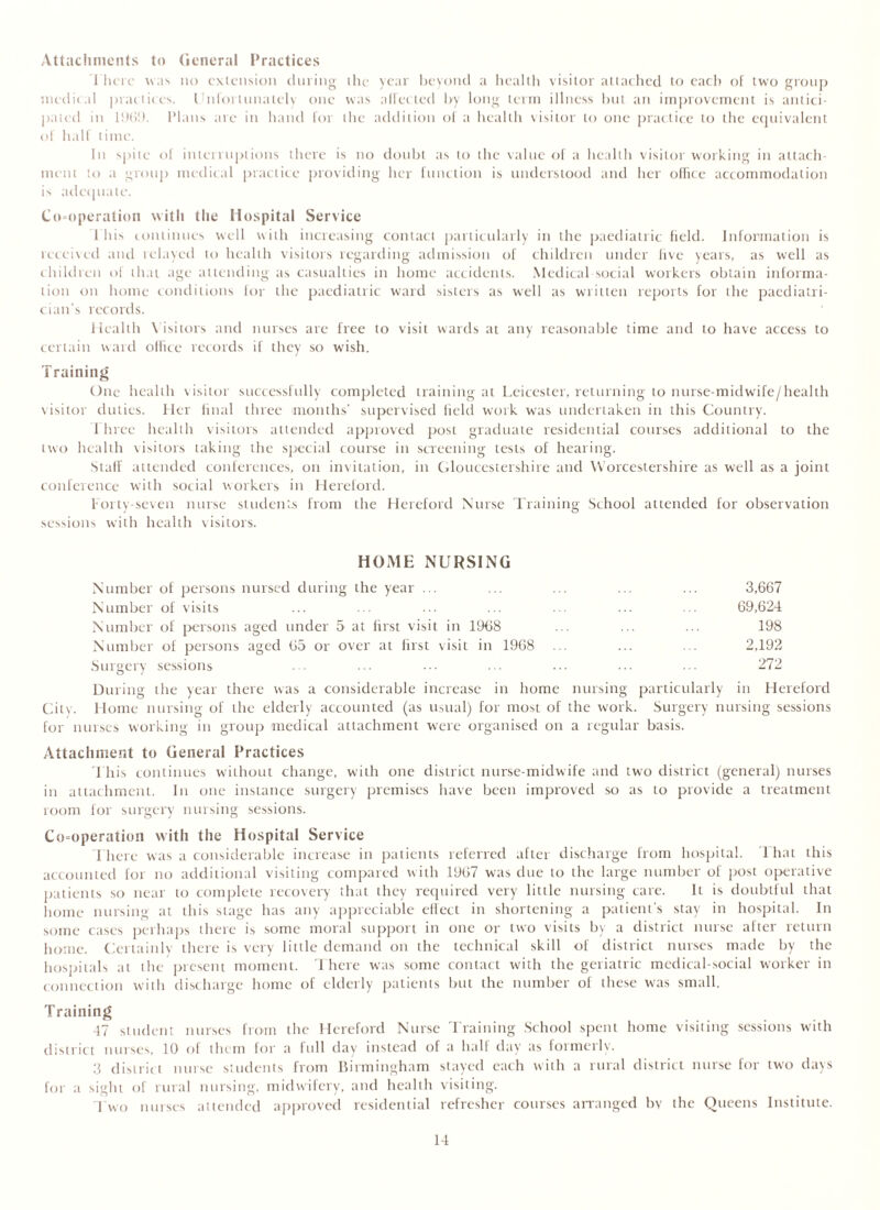 Attachments to General Practices There was no extension during the year beyond a health visitor attached to each of two group medical practices. 1 nlor'innately one was a (Tec ted by long term illness hut an improvement is antici- pated in 1969. Plans arc in hand for the addition of a health visitor to one practice to the equivalent of half time. In spite of interruptions there is no doubt as to the value of a health visitor working in attach- ment to a group medical practice providing her function is understood and her office accommodation is adequate. Co-operation with the Hospital Service 1 his continues well with increasing contact particularly in the paediatric field. Information is received and relayed to health visitors regarding admission of children under live years, as well as children of that age attending as casualties in home accidents. Medical social workers obtain informa- tion on home conditions for the paediatric ward sisters as well as written reports for the paediatri- cian's records. Health Visitors and nurses are free to visit wards at any reasonable time and to have access to certain ward office records if they so wish. Training One health visitor successfully completed training at Leicester, returning to nurse-midwife/health visitor duties. Her imal three months' supervised lield work was undertaken in this Country. 1 hree health visitors attended approved post graduate residential courses additional to the two health visitors taking the special course in screening tests of hearing. Staff attended conferences, on invitation, in Gloucestershire and Worcestershire as well as a joint conference with social workers in Hereford. forty-seven nurse students from the Hereford Nurse Training; School attended for observation sessions with health visitors. HOME NURSING Number of persons nursed during the year ... ... ... ... ... 3,667 Number of visits ... ... ... ... ... ... ... 69,624 Number of persons aged under 5 at first visit in 1968 ... ... ... 198 Number of persons aged 65 or over at first visit in 1968 ... ... ... 2,192 Surgery sessions . ... ••• • - • 272 During the year there was a considerable increase in home nursing particularly in Hereford Citv. Home nursing of the elderly accounted (as usual) for most of the work. Surgery nursing sessions for nurses working in group medical attachment were organised on a regular basis. Attachment to General Practices This continues without change, with one district nurse-midwife and two district (general) nurses in attachment. In one instance surgery premises have been improved so as to provide a treatment room for surgery nursing sessions. Co-operation with the Hospital Service 1 here was a considerable increase in patients referred after discharge from hospital. 1 hat this accounted for no additional visiting compared with 1967 was due to the large number of post operative patients so near to complete recovery that they required very little nursing care. It is doubtful that home nursing at this stage has any appreciable effect in shortening a patient's stay in hospital. In some cases perhaps there is some moral support in one or two visits by a district nurse after return home. Certainly there is very little demand on the technical skill of district nurses made by the hospitals at the present moment. There wuis some contact with the geriatric medical-social worker in connection with discharge home of elderly patients but the number of these was small. Training 47 student nurses from the Hereford Nurse Training School spent home visiting sessions with district nurses, 10 of them for a full day instead of a half day as formerly. 3 district nurse students from Birmingham stayed each with a rural district nurse for two days for a sight of rural nursing, midwifery, and health visiting. Two nurses attended approved residential refresher courses arranged by the Queens Institute.